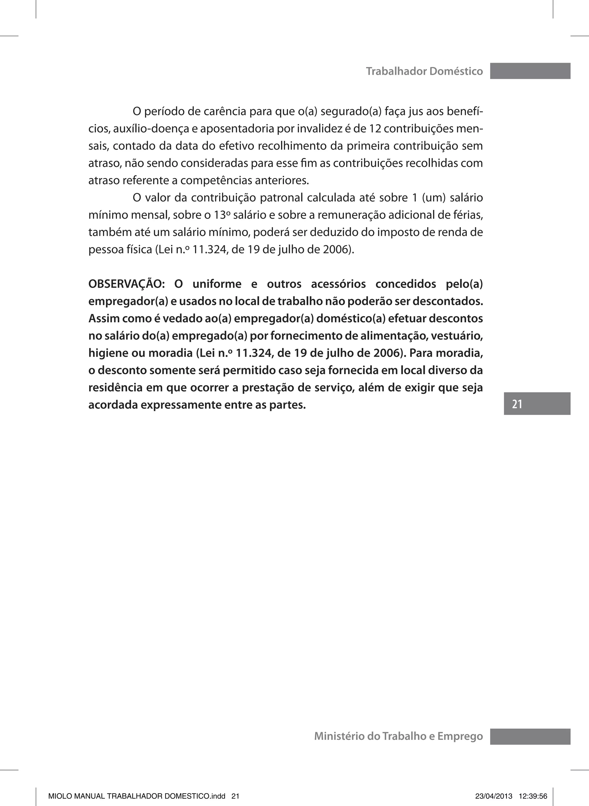 21
Trabalhador Doméstico
Ministério do Trabalho e Emprego
	 O período de carência para que o(a) segurado(a) faça jus aos benefí-
cios, auxílio-doença e aposentadoria por invalidez é de 12 contribuições men-
sais, contado da data do efetivo recolhimento da primeira contribuição sem
atraso, não sendo consideradas para esse fim as contribuições recolhidas com
atraso referente a competências anteriores.
	 O valor da contribuição patronal calculada até sobre 1 (um) salário
mínimo mensal, sobre o 13º salário e sobre a remuneração adicional de férias,
também até um salário mínimo, poderá ser deduzido do imposto de renda de
pessoa física (Lei n.º 11.324, de 19 de julho de 2006).
OBSERVAÇÃO: O uniforme e outros acessórios concedidos pelo(a)
empregador(a) e usados no local de trabalho não poderão ser descontados.
Assim como é vedado ao(a) empregador(a) doméstico(a) efetuar descontos
no salário do(a) empregado(a) por fornecimento de alimentação, vestuário,
higiene ou moradia (Lei n.º 11.324, de 19 de julho de 2006). Para moradia,
o desconto somente será permitido caso seja fornecida em local diverso da
residência em que ocorrer a prestação de serviço, além de exigir que seja
acordada expressamente entre as partes.
MIOLO MANUAL TRABALHADOR DOMESTICO.indd 21 23/04/2013 12:39:56
 