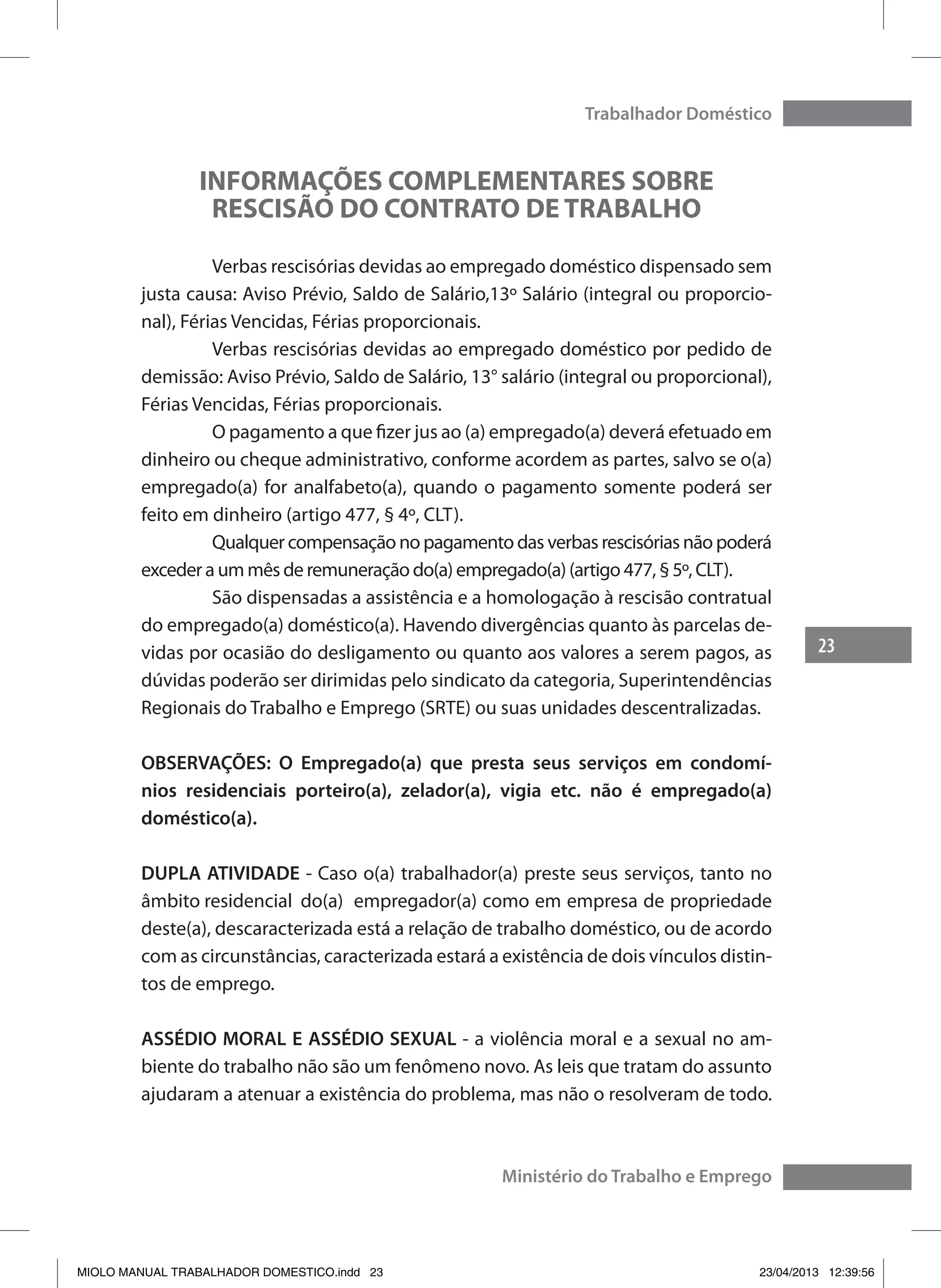 23
Trabalhador Doméstico
Ministério do Trabalho e Emprego
INFORMAÇÕES COMPLEMENTARES SOBRE
RESCISÃO DO CONTRATO DE TRABALHO
	 Verbas rescisórias devidas ao empregado doméstico dispensado sem
justa causa: Aviso Prévio, Saldo de Salário,13º Salário (integral ou proporcio-
nal), Férias Vencidas, Férias proporcionais.
	 Verbas rescisórias devidas ao empregado doméstico por pedido de
demissão: Aviso Prévio, Saldo de Salário, 13° salário (integral ou proporcional),
Férias Vencidas, Férias proporcionais.
	 O pagamento a que fizer jus ao (a) empregado(a) deverá efetuado em
dinheiro ou cheque administrativo, conforme acordem as partes, salvo se o(a)
empregado(a) for analfabeto(a), quando o pagamento somente poderá ser
feito em dinheiro (artigo 477, § 4º, CLT).
	 Qualquer compensação no pagamento das verbas rescisórias não poderá
exceder a um mês de remuneração do(a) empregado(a) (artigo 477, § 5º, CLT).
	 São dispensadas a assistência e a homologação à rescisão contratual
do empregado(a) doméstico(a). Havendo divergências quanto às parcelas de-
vidas por ocasião do desligamento ou quanto aos valores a serem pagos, as
dúvidas poderão ser dirimidas pelo sindicato da categoria, Superintendências
Regionais do Trabalho e Emprego (SRTE) ou suas unidades descentralizadas.
OBSERVAÇÕES: O Empregado(a) que presta seus serviços em condomí-
nios residenciais porteiro(a), zelador(a), vigia etc. não é empregado(a)
doméstico(a).
DUPLA ATIVIDADE - Caso o(a) trabalhador(a) preste seus serviços, tanto no
âmbito residencial do(a) 	empregador(a) como em empresa de propriedade
deste(a), descaracterizada está a relação de trabalho doméstico, ou de acordo
com as circunstâncias, caracterizada estará a existência de dois vínculos distin-
tos de emprego.
ASSÉDIO MORAL E ASSÉDIO SEXUAL - a violência moral e a sexual no am-
biente do trabalho não são um fenômeno novo. As leis que tratam do assunto
ajudaram a atenuar a existência do problema, mas não o resolveram de todo.
MIOLO MANUAL TRABALHADOR DOMESTICO.indd 23 23/04/2013 12:39:56
 