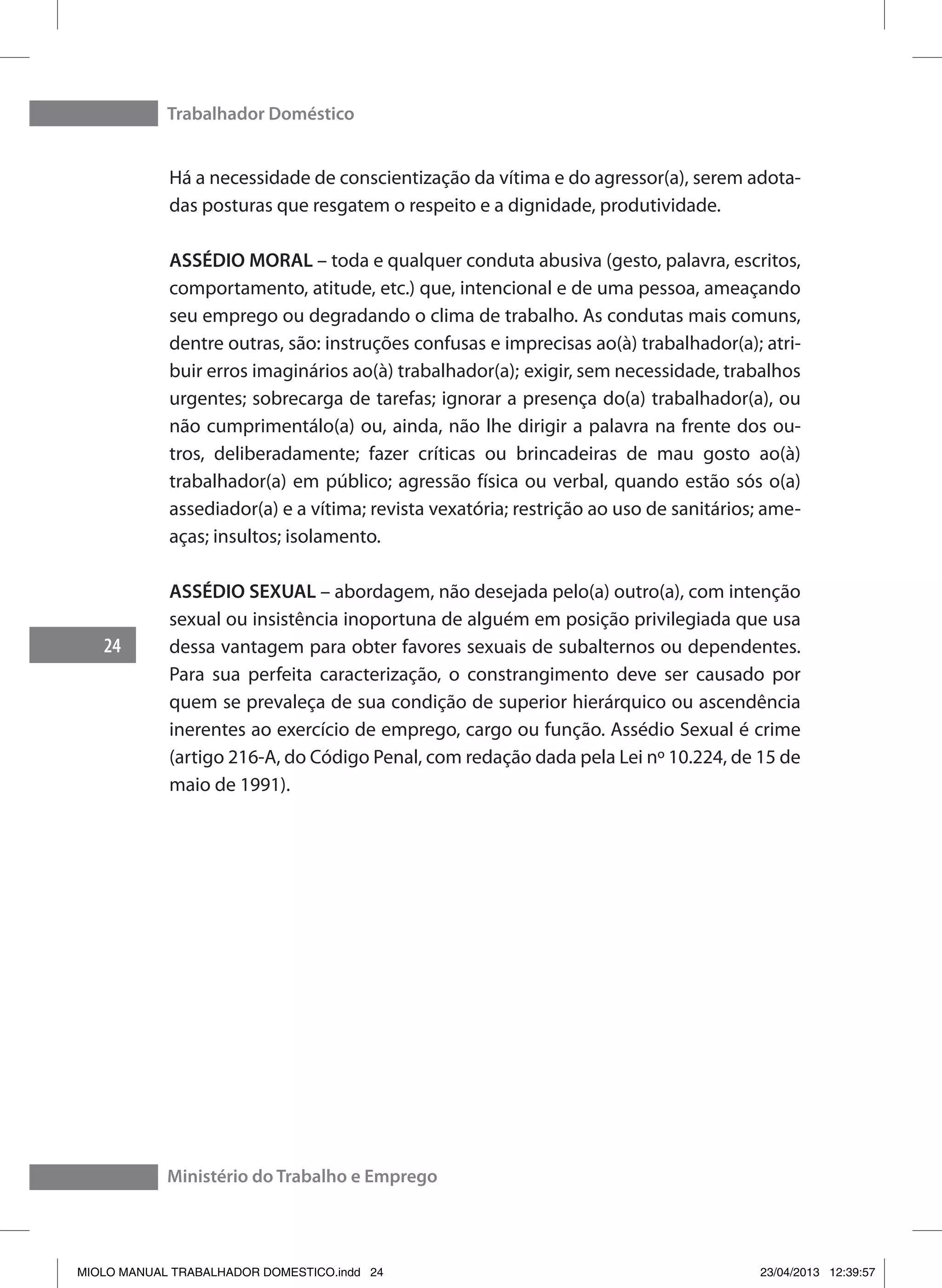 Trabalhador Doméstico
24
Ministério do Trabalho e Emprego
Há a necessidade de conscientização da vítima e do agressor(a), serem adota-
das posturas que resgatem o respeito e a dignidade, produtividade.
ASSÉDIO MORAL – toda e qualquer conduta abusiva (gesto, palavra, escritos,
comportamento, atitude, etc.) que, intencional e de uma pessoa, ameaçando
seu emprego ou degradando o clima de trabalho. As condutas mais comuns,
dentre outras, são: instruções confusas e imprecisas ao(à) trabalhador(a); atri-
buir erros imaginários ao(à) trabalhador(a);	exigir, sem necessidade, trabalhos
urgentes; sobrecarga de tarefas; ignorar a presença do(a) trabalhador(a), ou
não cumprimentálo(a) ou, ainda, não lhe dirigir a palavra na frente dos ou-
tros, deliberadamente; fazer críticas ou brincadeiras de mau gosto ao(à)
trabalhador(a) em público; agressão física ou verbal, quando estão sós o(a)
assediador(a) e a vítima; revista vexatória; restrição ao uso de sanitários; ame-
aças; insultos; isolamento.
ASSÉDIO SEXUAL – abordagem, não desejada pelo(a) outro(a), com intenção
sexual ou insistência inoportuna de alguém em posição privilegiada que usa
dessa vantagem para obter favores sexuais de subalternos ou dependentes.
Para sua perfeita caracterização, o constrangimento deve ser causado por
quem se prevaleça de sua condição de superior hierárquico ou ascendência
inerentes ao exercício de emprego, cargo ou função. Assédio Sexual é crime
(artigo 216-A, do Código Penal, com redação dada pela Lei nº 10.224, de 15 de
maio de 1991).
MIOLO MANUAL TRABALHADOR DOMESTICO.indd 24 23/04/2013 12:39:57
 