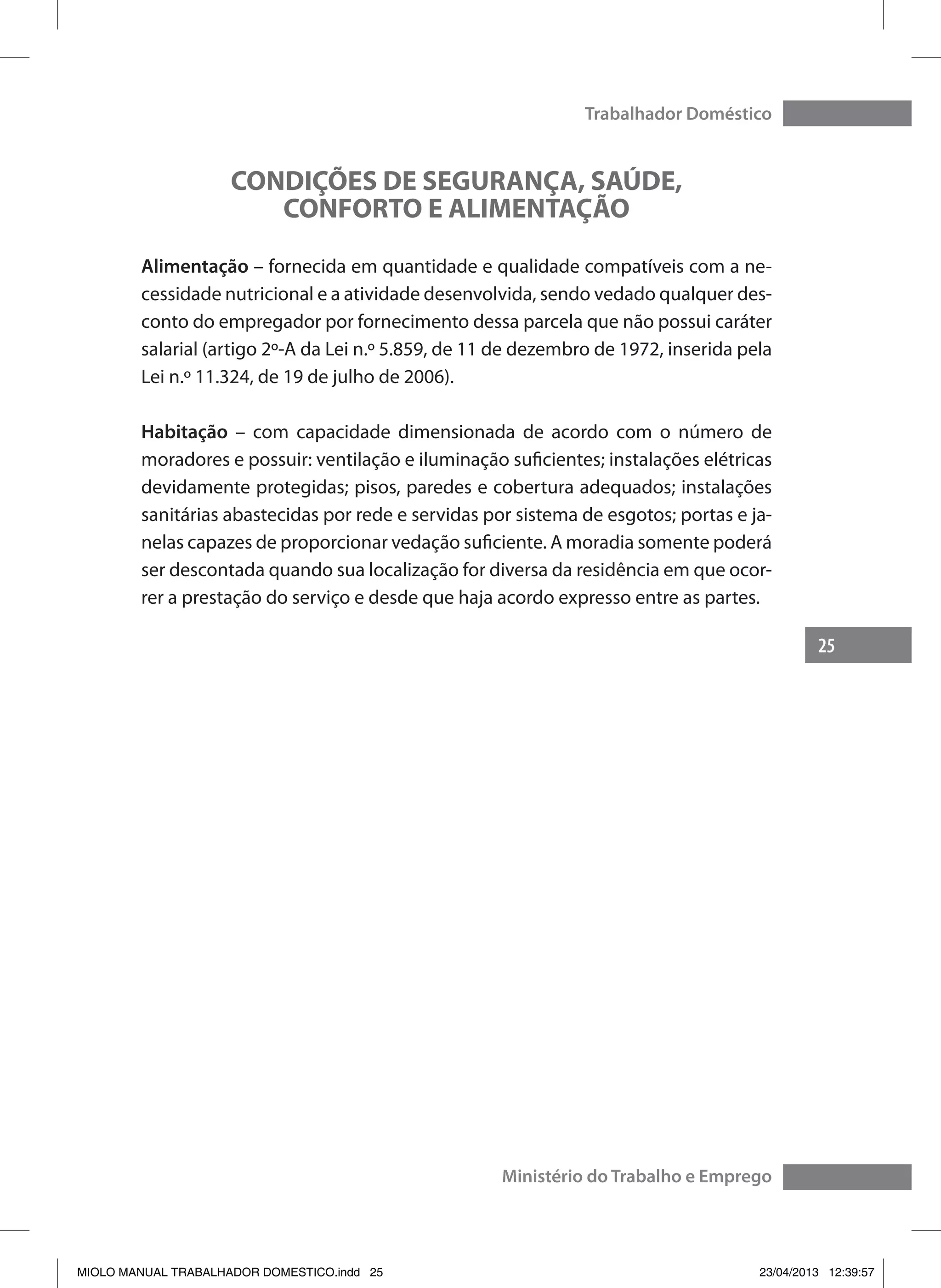 25
Trabalhador Doméstico
Ministério do Trabalho e Emprego
CONDIÇÕES DE SEGURANÇA, SAÚDE,
CONFORTO E ALIMENTAÇÃO
Alimentação – fornecida em quantidade e qualidade compatíveis com a ne-
cessidade nutricional e a atividade desenvolvida, sendo vedado qualquer des-
conto do empregador por fornecimento dessa parcela que não possui caráter
salarial (artigo 2º-A da Lei n.º 5.859, de 11 de dezembro de 1972, inserida pela
Lei n.º 11.324, de 19 de julho de 2006).
Habitação – com capacidade dimensionada de acordo com o número de
moradores e possuir: ventilação e iluminação suficientes; instalações elétricas
devidamente protegidas; pisos, paredes e cobertura adequados; instalações
sanitárias abastecidas por rede e servidas por sistema de esgotos; portas e ja-
nelas capazes de proporcionar vedação suficiente. A moradia somente poderá
ser descontada quando sua localização for diversa da residência em que ocor-
rer a prestação do serviço e desde que haja acordo expresso entre as partes.
MIOLO MANUAL TRABALHADOR DOMESTICO.indd 25 23/04/2013 12:39:57
 