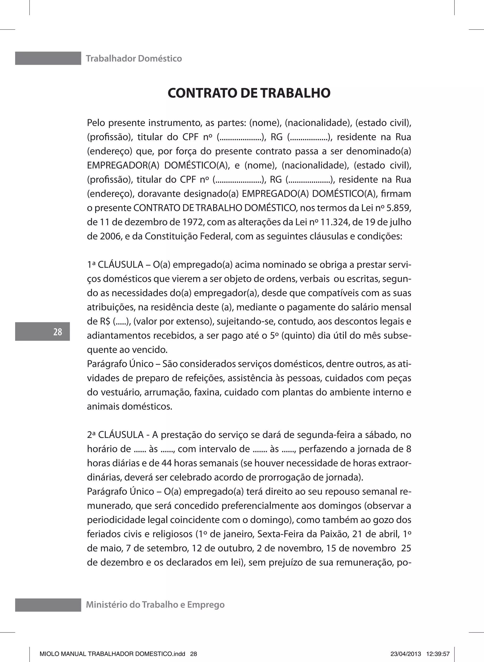 Trabalhador Doméstico
28
Ministério do Trabalho e Emprego
CONTRATO DE TRABALHO
Pelo presente instrumento, as partes: (nome), (nacionalidade), (estado civil),
(profissão), titular do CPF nº (....................), RG (..................), residente na Rua
(endereço) que, por força do presente contrato passa a ser denominado(a)
EMPREGADOR(A) DOMÉSTICO(A), e (nome), (nacionalidade), (estado civil),
(profissão), titular do CPF nº (......................), RG (....................), residente na Rua
(endereço), doravante designado(a) EMPREGADO(A) DOMÉSTICO(A), firmam
o presente CONTRATO DETRABALHO DOMÉSTICO, nos termos da Lei nº 5.859,
de 11 de dezembro de 1972, com as alterações da Lei nº 11.324, de 19 de julho
de 2006, e da Constituição Federal, com as seguintes cláusulas e condições:
1ª CLÁUSULA – O(a) empregado(a) acima nominado se obriga a prestar servi-
ços domésticos que vierem a ser objeto de ordens, verbais ou escritas, segun-
do as necessidades do(a) empregador(a), desde que compatíveis com as suas
atribuições, na residência deste (a), mediante o pagamente do salário mensal
de R$ (.....), (valor por extenso), sujeitando-se, contudo, aos descontos legais e
adiantamentos recebidos, a ser pago até o 5º (quinto) dia útil do mês subse-
quente ao vencido.
Parágrafo Único – São considerados serviços domésticos, dentre outros, as ati-
vidades de preparo de refeições, assistência às pessoas, cuidados com peças
do vestuário, arrumação, faxina, cuidado com plantas do ambiente interno e
animais domésticos.
2ª CLÁUSULA - A prestação do serviço se dará de segunda-feira a sábado, no
horário de ...... às ......, com intervalo de ....... às ......, perfazendo a jornada de 8
horas diárias e de 44 horas semanais (se houver necessidade de horas extraor-
dinárias, deverá ser celebrado acordo de prorrogação de jornada).
Parágrafo Único – O(a) empregado(a) terá direito ao seu repouso semanal re-
munerado, que será concedido preferencialmente aos domingos (observar a
periodicidade legal coincidente com o domingo), como também ao gozo dos
feriados civis e religiosos (1º de janeiro, Sexta-Feira da Paixão, 21 de abril, 1º
de maio, 7 de setembro, 12 de outubro, 2 de novembro, 15 de novembro 25
de dezembro e os declarados em lei), sem prejuízo de sua remuneração, po-
MIOLO MANUAL TRABALHADOR DOMESTICO.indd 28 23/04/2013 12:39:57
 