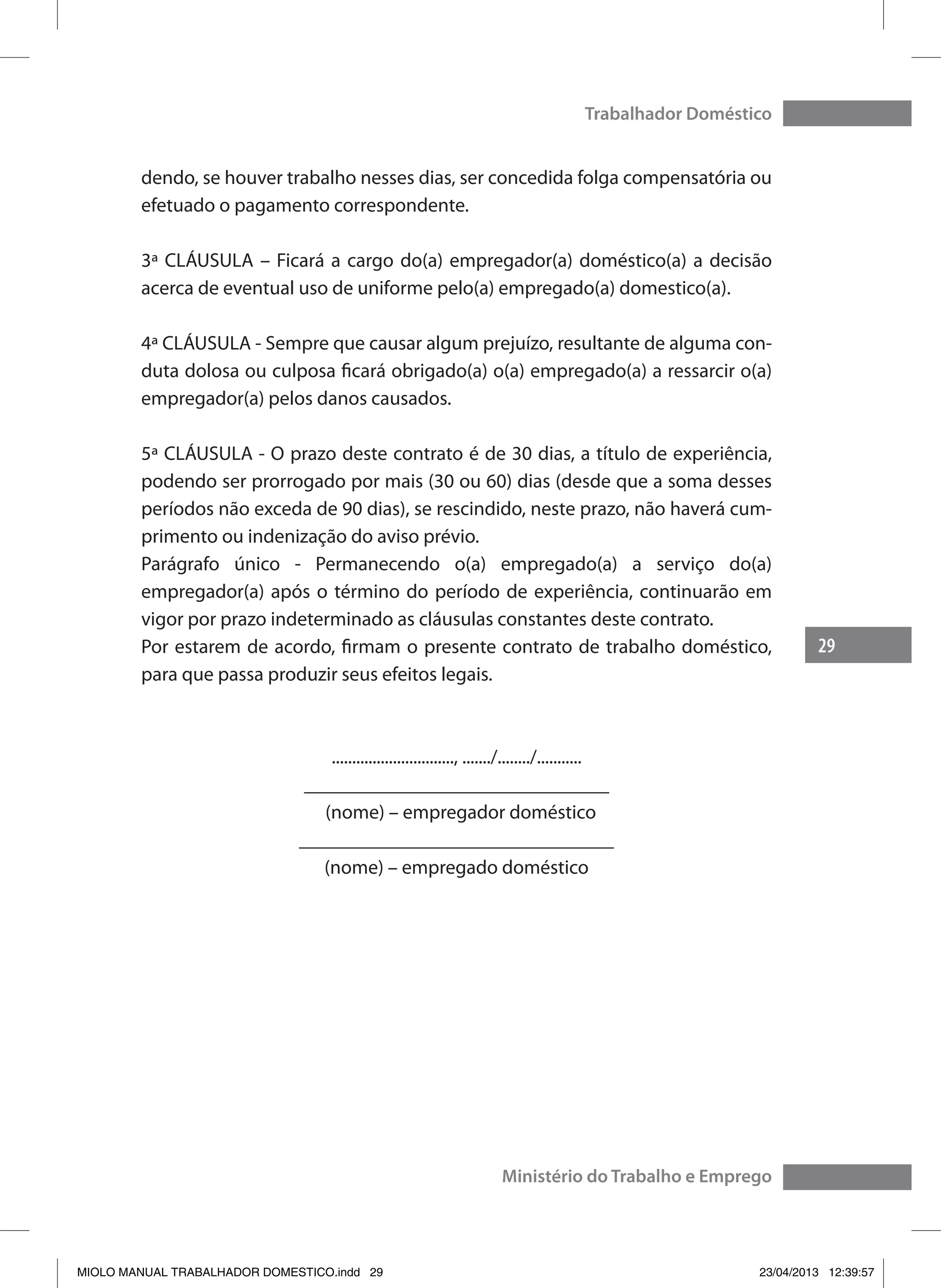 29
Trabalhador Doméstico
Ministério do Trabalho e Emprego
dendo, se houver trabalho nesses dias, ser concedida folga compensatória ou
efetuado o pagamento correspondente.
3ª CLÁUSULA – Ficará a cargo do(a) empregador(a) doméstico(a) a decisão
acerca de eventual uso de uniforme pelo(a) empregado(a) domestico(a).
4ª CLÁUSULA - Sempre que causar algum prejuízo, resultante de alguma con-
duta dolosa ou culposa ficará obrigado(a) o(a) empregado(a) a ressarcir o(a)
empregador(a) pelos danos causados.
5ª CLÁUSULA - O prazo deste contrato é de 30 dias, a título de experiência,
podendo ser prorrogado por mais (30 ou 60) dias (desde que a soma desses
períodos não exceda de 90 dias), se rescindido, neste prazo, não haverá cum-
primento ou indenização do aviso prévio.
Parágrafo único - Permanecendo o(a) empregado(a) a serviço do(a)
empregador(a) após o término do período de experiência, continuarão em
vigor por prazo indeterminado as cláusulas constantes deste contrato.
Por estarem de acordo, firmam o presente contrato de trabalho doméstico,
para que passa produzir seus efeitos legais.
.............................., ......./......../...........
_______________________________
(nome) – empregador doméstico
________________________________
(nome) – empregado doméstico
MIOLO MANUAL TRABALHADOR DOMESTICO.indd 29 23/04/2013 12:39:57
 