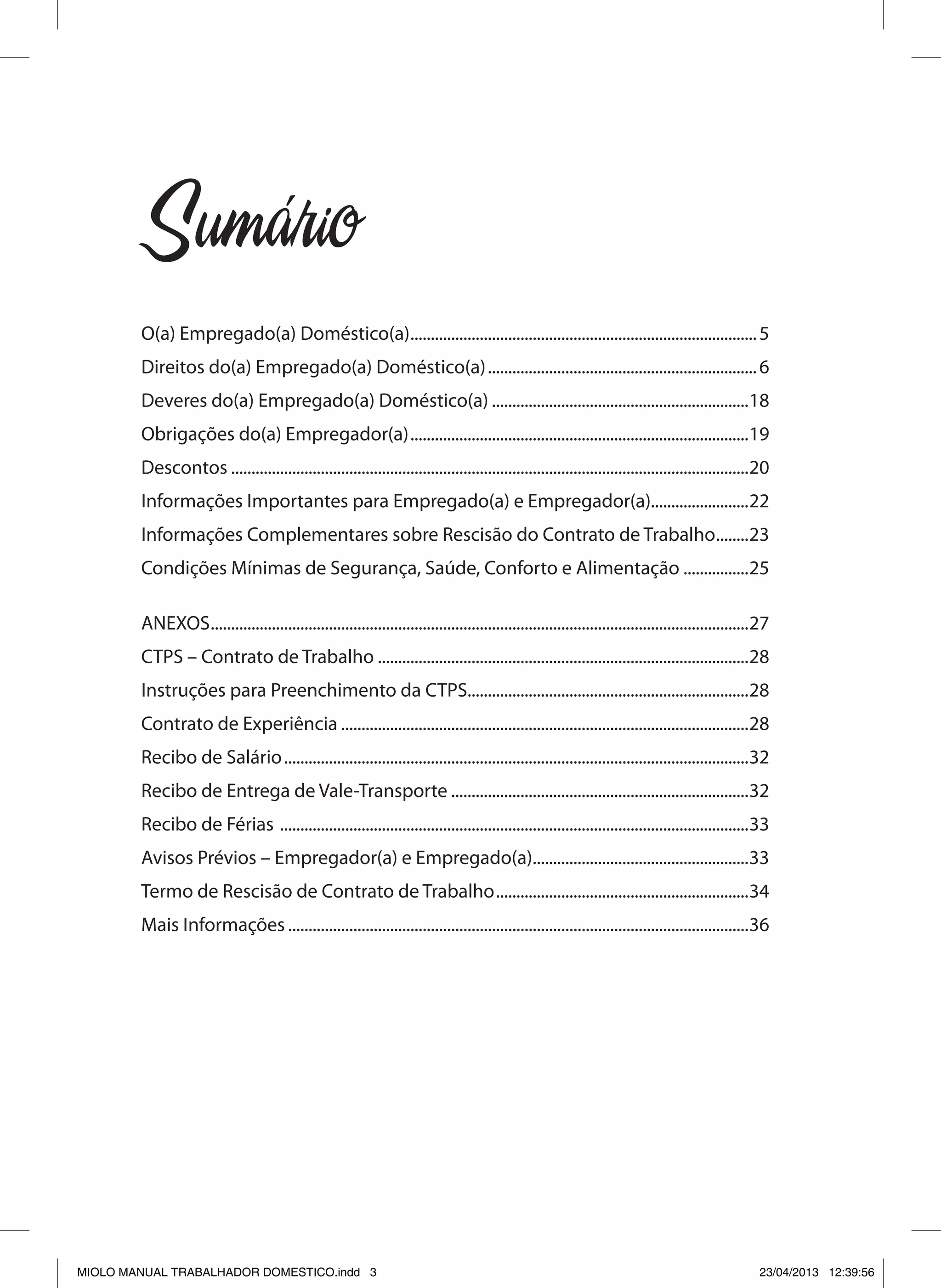 Sumario
O(a) Empregado(a) Doméstico(a)......................................................................................5
Direitos do(a) Empregado(a) Doméstico(a)...................................................................6
Deveres do(a) Empregado(a) Doméstico(a)................................................................18
Obrigações do(a) Empregador(a)....................................................................................19
Descontos................................................................................................................................20
Informações Importantes para Empregado(a) e Empregador(a)........................22
Informações Complementares sobre Rescisão do Contrato de Trabalho.........23
Condições Mínimas de Segurança, Saúde, Conforto e Alimentação.................25
ANEXOS.....................................................................................................................................27
CTPS – Contrato de Trabalho............................................................................................28
Instruções para Preenchimento da CTPS.....................................................................28
Contrato de Experiência.....................................................................................................28
Recibo de Salário...................................................................................................................32
Recibo de Entrega de Vale-Transporte..........................................................................32
Recibo de Férias ....................................................................................................................33
Avisos Prévios – Empregador(a) e Empregado(a)......................................................33
Termo de Rescisão de Contrato de Trabalho...............................................................34
Mais Informações..................................................................................................................36
´
MIOLO MANUAL TRABALHADOR DOMESTICO.indd 3 23/04/2013 12:39:56
 