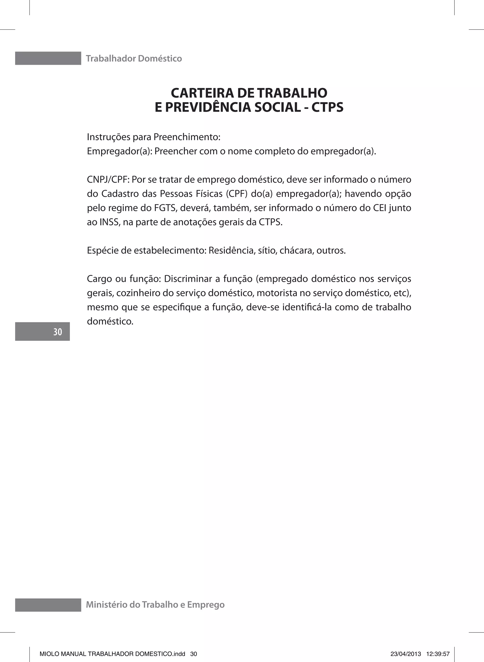 Trabalhador Doméstico
30
Ministério do Trabalho e Emprego
CARTEIRA DE TRABALHO
E PREVIDÊNCIA SOCIAL - CTPS
Instruções para Preenchimento:
Empregador(a): Preencher com o nome completo do empregador(a).
CNPJ/CPF: Por se tratar de emprego doméstico, deve ser informado o número
do Cadastro das Pessoas Físicas (CPF) do(a) empregador(a); havendo opção
pelo regime do FGTS, deverá, também, ser informado o número do CEI junto
ao INSS, na parte de anotações gerais da CTPS.
Espécie de estabelecimento: Residência, sítio, chácara, outros.
Cargo ou função: Discriminar a função (empregado doméstico nos serviços
gerais, cozinheiro do serviço doméstico, motorista no serviço doméstico, etc),
mesmo que se especifique a função, deve-se identificá-la como de trabalho
doméstico.
MIOLO MANUAL TRABALHADOR DOMESTICO.indd 30 23/04/2013 12:39:57
 