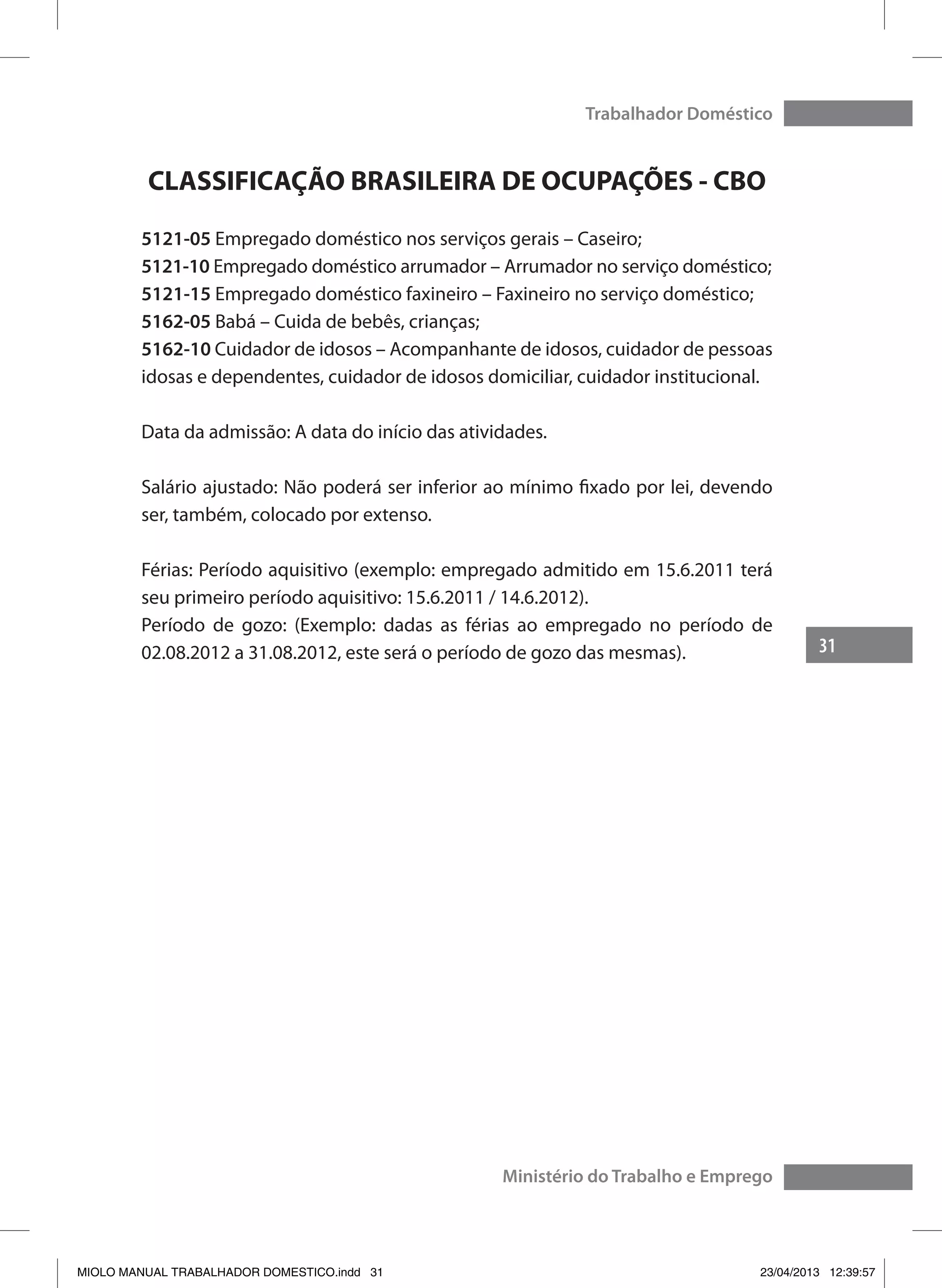 31
Trabalhador Doméstico
Ministério do Trabalho e Emprego
CLASSIFICAÇÃO BRASILEIRA DE OCUPAÇÕES - CBO
5121-05 Empregado doméstico nos serviços gerais – Caseiro;
5121-10 Empregado doméstico arrumador – Arrumador no serviço doméstico;
5121-15 Empregado doméstico faxineiro – Faxineiro no serviço doméstico;
5162-05 Babá – Cuida de bebês, crianças;
5162-10 Cuidador de idosos – Acompanhante de idosos, cuidador de pessoas
idosas e dependentes, cuidador de idosos domiciliar, cuidador institucional.
Data da admissão: A data do início das atividades.
Salário ajustado: Não poderá ser inferior ao mínimo fixado por lei, devendo
ser, também, colocado por extenso.
Férias: Período aquisitivo (exemplo: empregado admitido em 15.6.2011 terá
seu primeiro período aquisitivo: 15.6.2011 / 14.6.2012).
Período de gozo: (Exemplo: dadas as férias ao empregado no período de
02.08.2012 a 31.08.2012, este será o período de gozo das mesmas).
MIOLO MANUAL TRABALHADOR DOMESTICO.indd 31 23/04/2013 12:39:57
 