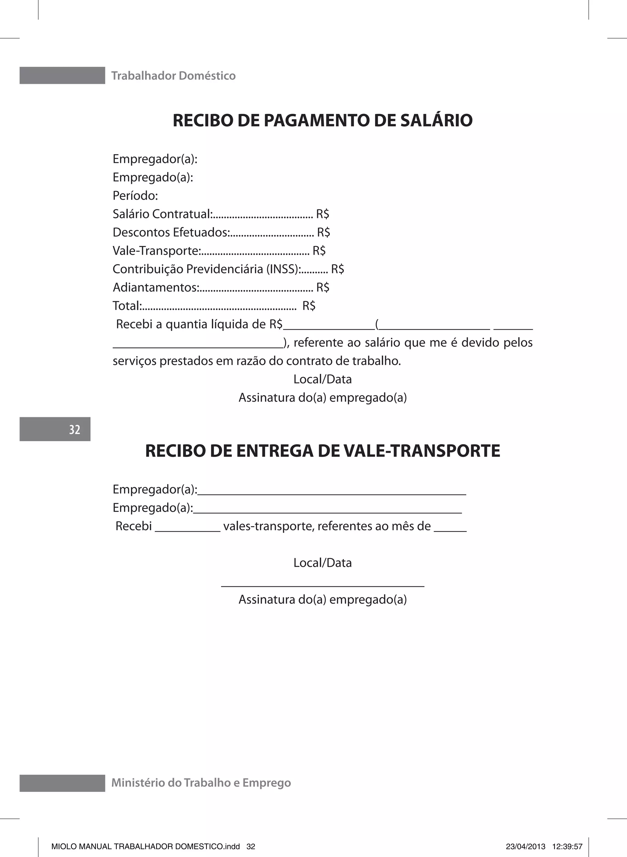 Trabalhador Doméstico
32
Ministério do Trabalho e Emprego
RECIBO DE PAGAMENTO DE SALÁRIO
Empregador(a):
Empregado(a):
Período:
Salário Contratual:..................................... R$
Descontos Efetuados:............................... R$
Vale-Transporte:........................................ R$
Contribuição Previdenciária (INSS):.......... R$
Adiantamentos:.......................................... R$
Total:......................................................... R$
Recebi a quantia líquida de R$______________(_________________ ______
__________________________), referente ao salário que me é devido pelos
serviços prestados em razão do contrato de trabalho.
Local/Data
Assinatura do(a) empregado(a)
RECIBO DE ENTREGA DE VALE-TRANSPORTE
Empregador(a):_________________________________________
Empregado(a):_________________________________________
Recebi __________ vales-transporte, referentes ao mês de _____
Local/Data
_______________________________
Assinatura do(a) empregado(a)
MIOLO MANUAL TRABALHADOR DOMESTICO.indd 32 23/04/2013 12:39:57
 