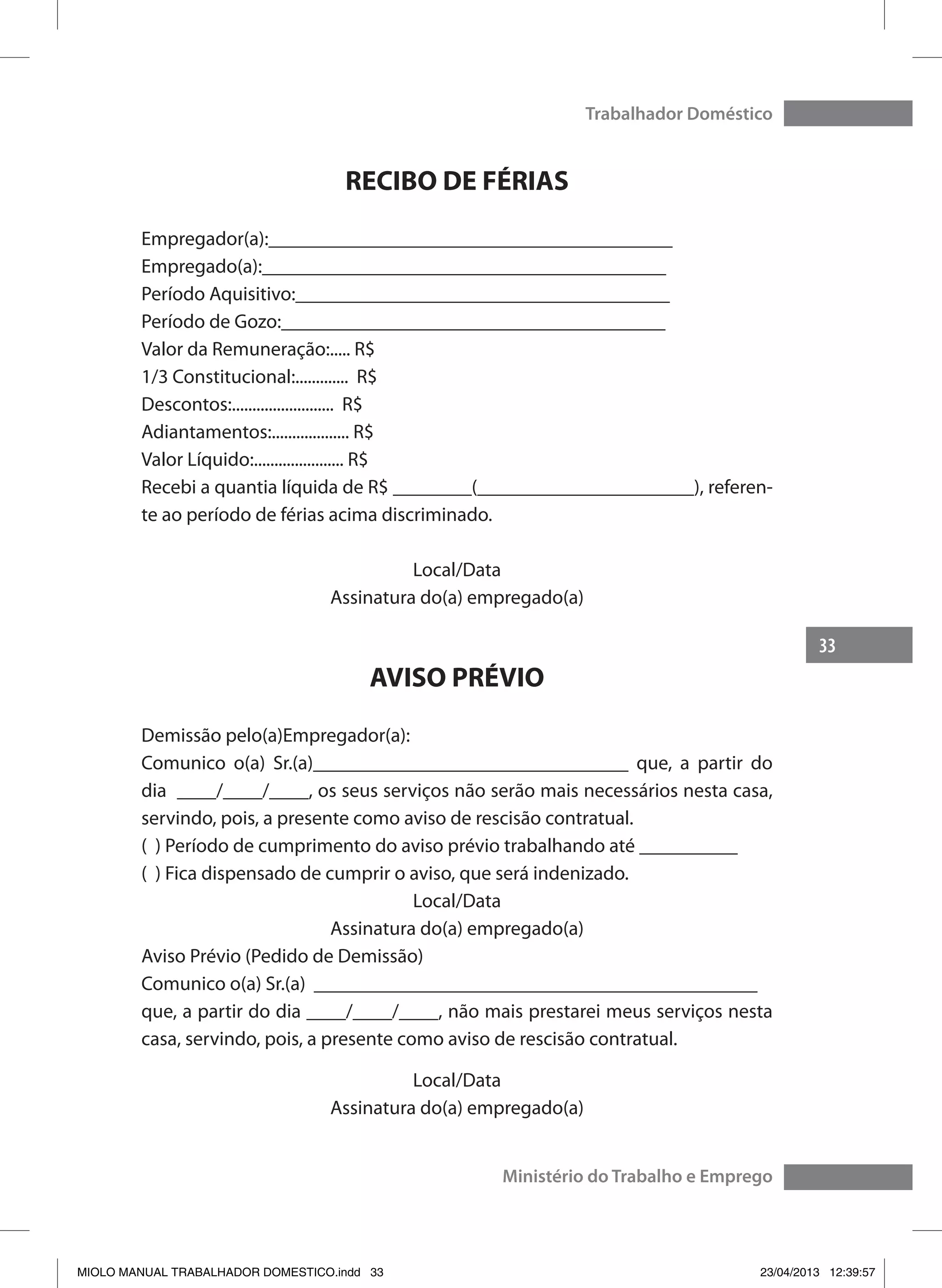 33
Trabalhador Doméstico
Ministério do Trabalho e Emprego
RECIBO DE FÉRIAS
Empregador(a):_________________________________________
Empregado(a):_________________________________________
Período Aquisitivo:______________________________________
Período de Gozo:_______________________________________
Valor da Remuneração:..... R$
1/3 Constitucional:............. R$
Descontos:......................... R$
Adiantamentos:................... R$
Valor Líquido:...................... R$
Recebi a quantia líquida de R$ ________(______________________), referen-
te ao período de férias acima discriminado.
Local/Data
Assinatura do(a) empregado(a)
AVISO PRÉVIO
Demissão pelo(a)Empregador(a):
Comunico o(a) Sr.(a)________________________________ que, a partir do
dia ____/____/____, os seus serviços não serão mais necessários nesta casa,
servindo, pois, a presente como aviso de rescisão contratual.
( ) Período de cumprimento do aviso prévio trabalhando até __________
( ) Fica dispensado de cumprir o aviso, que será indenizado.
Local/Data
Assinatura do(a) empregado(a)
Aviso Prévio (Pedido de Demissão)
Comunico o(a) Sr.(a) _____________________________________________
que, a partir do dia ____/____/____, não mais prestarei meus serviços nesta
casa, servindo, pois, a presente como aviso de rescisão contratual.
Local/Data
Assinatura do(a) empregado(a)
MIOLO MANUAL TRABALHADOR DOMESTICO.indd 33 23/04/2013 12:39:57
 
