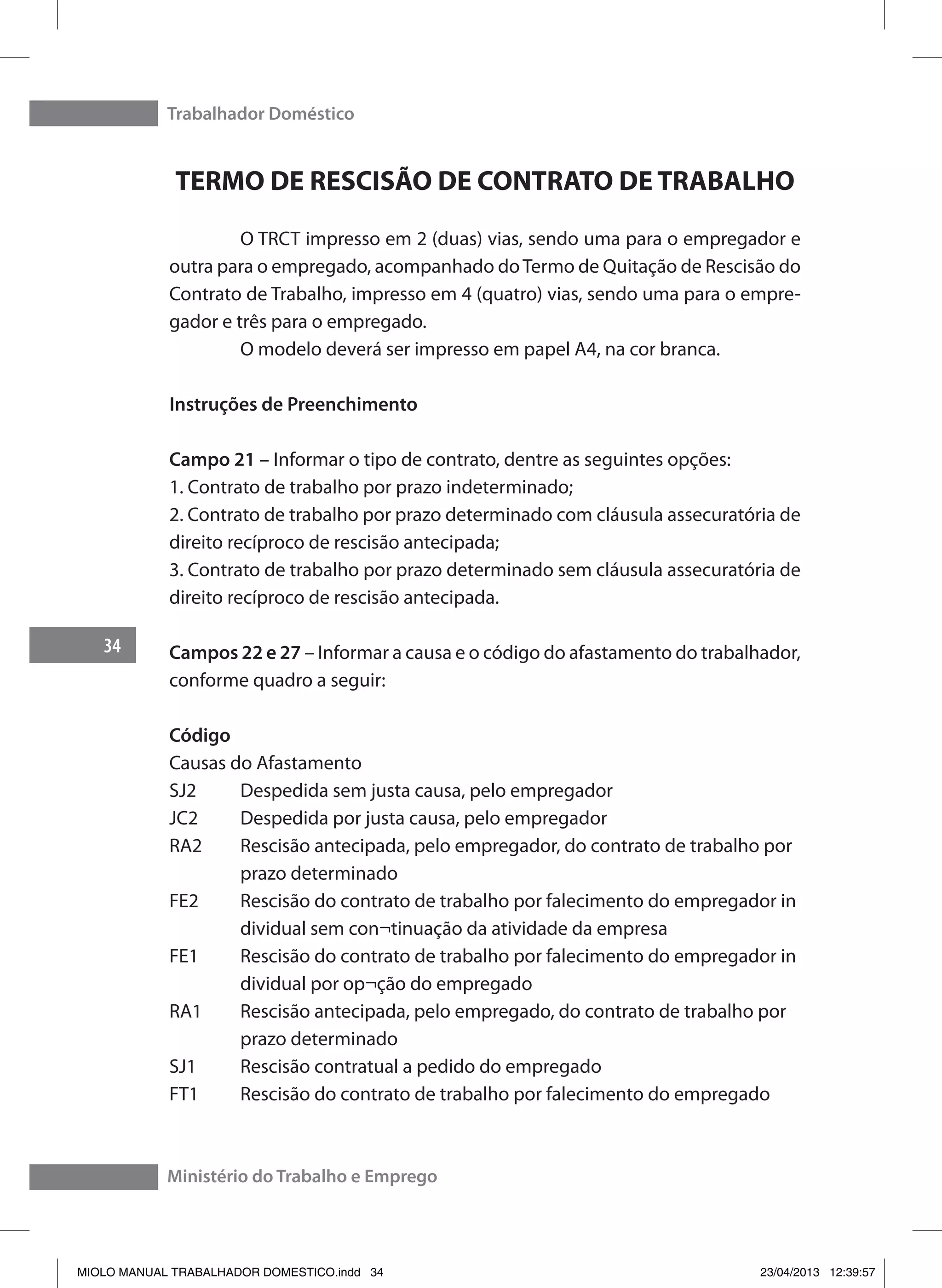 Trabalhador Doméstico
34
Ministério do Trabalho e Emprego
TERMO DE RESCISÃO DE CONTRATO DE TRABALHO
	 O TRCT impresso em 2 (duas) vias, sendo uma para o empregador e
outra para o empregado, acompanhado doTermo de Quitação de Rescisão do
Contrato de Trabalho, impresso em 4 (quatro) vias, sendo uma para o empre-
gador e três para o empregado.
	 O modelo deverá ser impresso em papel A4, na cor branca.
Instruções de Preenchimento
Campo 21 – Informar o tipo de contrato, dentre as seguintes opções:
1. Contrato de trabalho por prazo indeterminado;
2. Contrato de trabalho por prazo determinado com cláusula assecuratória de
direito recíproco de rescisão antecipada;
3. Contrato de trabalho por prazo determinado sem cláusula assecuratória de
direito recíproco de rescisão antecipada.
Campos 22 e 27 – Informar a causa e o código do afastamento do trabalhador,
conforme quadro a seguir:
Código	
Causas do Afastamento
SJ2	 Despedida sem justa causa, pelo empregador
JC2	 Despedida por justa causa, pelo empregador
RA2	 Rescisão antecipada, pelo empregador, do contrato de trabalho por 	
	 prazo determinado
FE2	 Rescisão do contrato de trabalho por falecimento do empregador in	
	 dividual sem con¬tinuação da atividade da empresa
FE1	 Rescisão do contrato de trabalho por falecimento do empregador in	
	 dividual por op¬ção do empregado
RA1	 Rescisão antecipada, pelo empregado, do contrato de trabalho por 	
	 prazo determinado
SJ1	 Rescisão contratual a pedido do empregado
FT1	 Rescisão do contrato de trabalho por falecimento do empregado
MIOLO MANUAL TRABALHADOR DOMESTICO.indd 34 23/04/2013 12:39:57
 