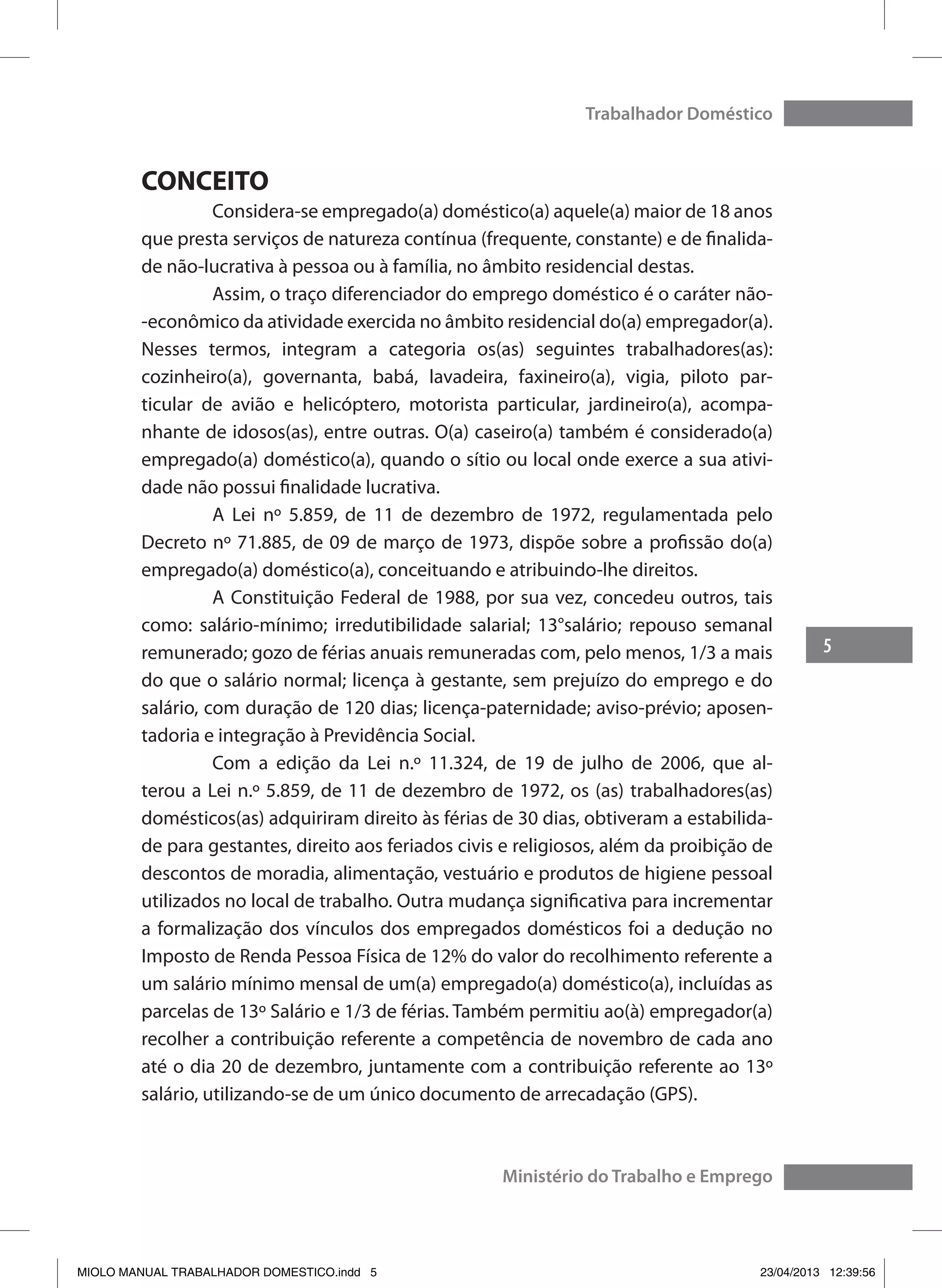 5
Trabalhador Doméstico
Ministério do Trabalho e Emprego
CONCEITO
	 Considera-se empregado(a) doméstico(a) aquele(a) maior de 18 anos
que presta serviços de natureza contínua (frequente, constante) e de finalida-
de não-lucrativa à pessoa ou à família, no âmbito residencial destas.
	 Assim, o traço diferenciador do emprego doméstico é o caráter não-
-econômico da atividade exercida no âmbito residencial do(a) empregador(a).
Nesses termos, integram a categoria os(as) seguintes trabalhadores(as):
cozinheiro(a), governanta, babá, lavadeira, faxineiro(a), vigia, piloto par-
ticular de avião e helicóptero, motorista particular, jardineiro(a), acompa-
nhante de idosos(as), entre outras. O(a) caseiro(a) também é considerado(a)
empregado(a) doméstico(a), quando o sítio ou local onde exerce a sua ativi-
dade não possui finalidade lucrativa.
	 A Lei nº 5.859, de 11 de dezembro de 1972, regulamentada pelo
Decreto nº 71.885, de 09 de março de 1973, dispõe sobre a profissão do(a)
empregado(a) doméstico(a), conceituando e atribuindo-lhe direitos.
	 A Constituição Federal de 1988, por sua vez, concedeu outros, tais
como: salário-mínimo; irredutibilidade salarial; 13°salário; repouso semanal
remunerado; gozo de férias anuais remuneradas com, pelo menos, 1/3 a mais
do que o salário normal; licença à gestante, sem prejuízo do emprego e do
salário, com duração de 120 dias; licença-paternidade; aviso-prévio; aposen-
tadoria e integração à Previdência Social.
	 Com a edição da Lei n.º 11.324, de 19 de julho de 2006, que al-
terou a Lei n.º 5.859, de 11 de dezembro de 1972, os (as) trabalhadores(as)
domésticos(as) adquiriram direito às férias de 30 dias, obtiveram a estabilida-
de para gestantes, direito aos feriados civis e religiosos, além da proibição de
descontos de moradia, alimentação, vestuário e produtos de higiene pessoal
utilizados no local de trabalho. Outra mudança significativa para incrementar
a formalização dos vínculos dos empregados domésticos foi a dedução no
Imposto de Renda Pessoa Física de 12% do valor do recolhimento referente a
um salário mínimo mensal de um(a) empregado(a) doméstico(a), incluídas as
parcelas de 13º Salário e 1/3 de férias. Também permitiu ao(à) empregador(a)
recolher a contribuição referente a competência de novembro de cada ano
até o dia 20 de dezembro, juntamente com a contribuição referente ao 13º
salário, utilizando-se de um único documento de arrecadação (GPS).
MIOLO MANUAL TRABALHADOR DOMESTICO.indd 5 23/04/2013 12:39:56
 