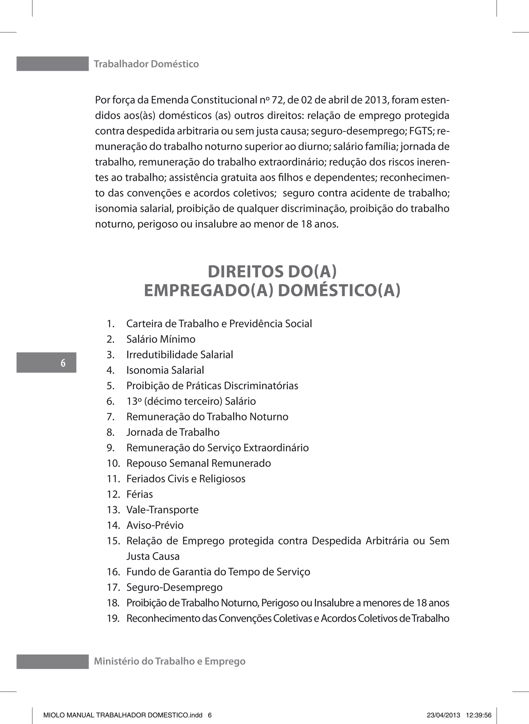 Trabalhador Doméstico
6
Ministério do Trabalho e Emprego
Por força da Emenda Constitucional nº 72, de 02 de abril de 2013, foram esten-
didos aos(às) domésticos (as) outros direitos: relação de emprego protegida
contra despedida arbitraria ou sem justa causa; seguro-desemprego; FGTS; re-
muneração do trabalho noturno superior ao diurno; salário família; jornada de
trabalho, remuneração do trabalho extraordinário; redução dos riscos ineren-
tes ao trabalho; assistência gratuita aos filhos e dependentes; reconhecimen-
to das convenções e acordos coletivos; seguro contra acidente de trabalho;
isonomia salarial, proibição de qualquer discriminação, proibição do trabalho
noturno, perigoso ou insalubre ao menor de 18 anos.
Direitos do(a)
Empregado(a) Doméstico(a)
1.	 Carteira de Trabalho e Previdência Social
2.	 Salário Mínimo
3.	 Irredutibilidade Salarial
4.	 Isonomia Salarial
5.	 Proibição de Práticas Discriminatórias
6.	 13º (décimo terceiro) Salário
7.	 Remuneração do Trabalho Noturno
8.	 Jornada de Trabalho
9.	 Remuneração do Serviço Extraordinário
10.	 Repouso Semanal Remunerado
11.	 Feriados Civis e Religiosos
12.	 Férias
13.	 Vale-Transporte
14.	 Aviso-Prévio
15.	 Relação de Emprego protegida contra Despedida Arbitrária ou Sem
Justa Causa
16.	 Fundo de Garantia do Tempo de Serviço
17.	 Seguro-Desemprego
18.	 ProibiçãodeTrabalhoNoturno,PerigosoouInsalubreamenoresde18anos
19.	 ReconhecimentodasConvençõesColetivaseAcordosColetivosdeTrabalho
MIOLO MANUAL TRABALHADOR DOMESTICO.indd 6 23/04/2013 12:39:56
 