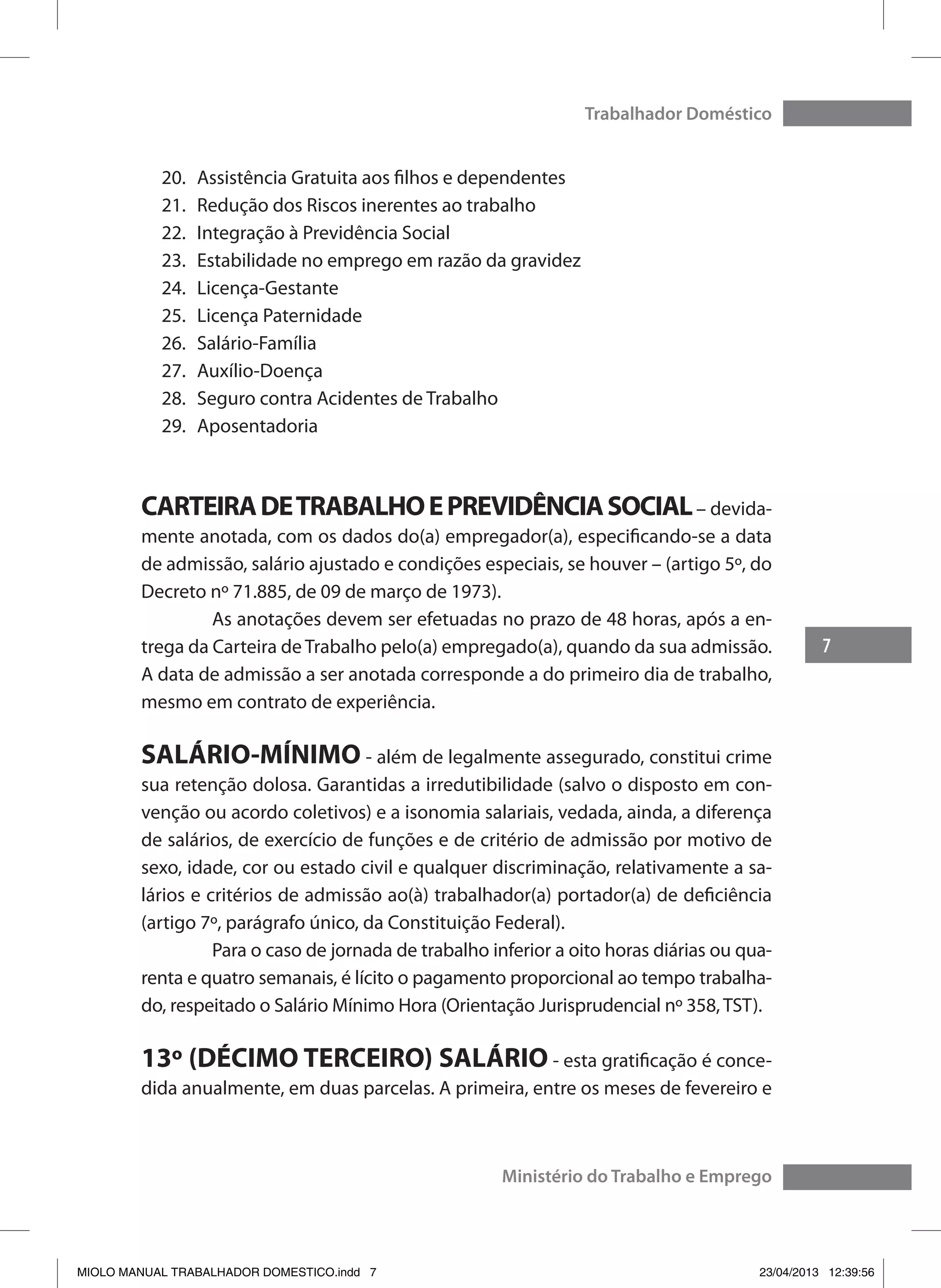 7
Trabalhador Doméstico
Ministério do Trabalho e Emprego
20.	 Assistência Gratuita aos filhos e dependentes
21.	 Redução dos Riscos inerentes ao trabalho
22.	 Integração à Previdência Social
23.	 Estabilidade no emprego em razão da gravidez
24.	 Licença-Gestante
25.	 Licença Paternidade
26.	 Salário-Família
27.	 Auxílio-Doença
28.	 Seguro contra Acidentes de Trabalho
29.	 Aposentadoria
CARTEIRADETRABALHOEPREVIDÊNCIASOCIAL– devida-
mente anotada, com os dados do(a) empregador(a), especificando-se a data
de admissão, salário ajustado e condições especiais, se houver – (artigo 5º, do
Decreto nº 71.885, de 09 de março de 1973).
	 As anotações devem ser efetuadas no prazo de 48 horas, após a en-
trega da Carteira de Trabalho pelo(a) empregado(a), quando da sua admissão.
A data de admissão a ser anotada corresponde a do primeiro dia de trabalho,
mesmo em contrato de experiência.
SALÁRIO-MÍNIMO - além de legalmente assegurado, constitui crime
sua retenção dolosa. Garantidas a irredutibilidade (salvo o disposto em con-
venção ou acordo coletivos) e a isonomia salariais, vedada, ainda, a diferença
de salários, de exercício de funções e de critério de admissão por motivo de
sexo, idade, cor ou estado civil e qualquer discriminação, relativamente a sa-
lários e critérios de admissão ao(à) trabalhador(a) portador(a) de deficiência
(artigo 7º, parágrafo único, da Constituição Federal).
	 Para o caso de jornada de trabalho inferior a oito horas diárias ou qua-
renta e quatro semanais, é lícito o pagamento proporcional ao tempo trabalha-
do, respeitado o Salário Mínimo Hora (Orientação Jurisprudencial nº 358, TST).
13º (DÉCIMO TERCEIRO) SALÁRIO - esta gratificação é conce-
dida anualmente, em duas parcelas. A primeira, entre os meses de fevereiro e
MIOLO MANUAL TRABALHADOR DOMESTICO.indd 7 23/04/2013 12:39:56
 