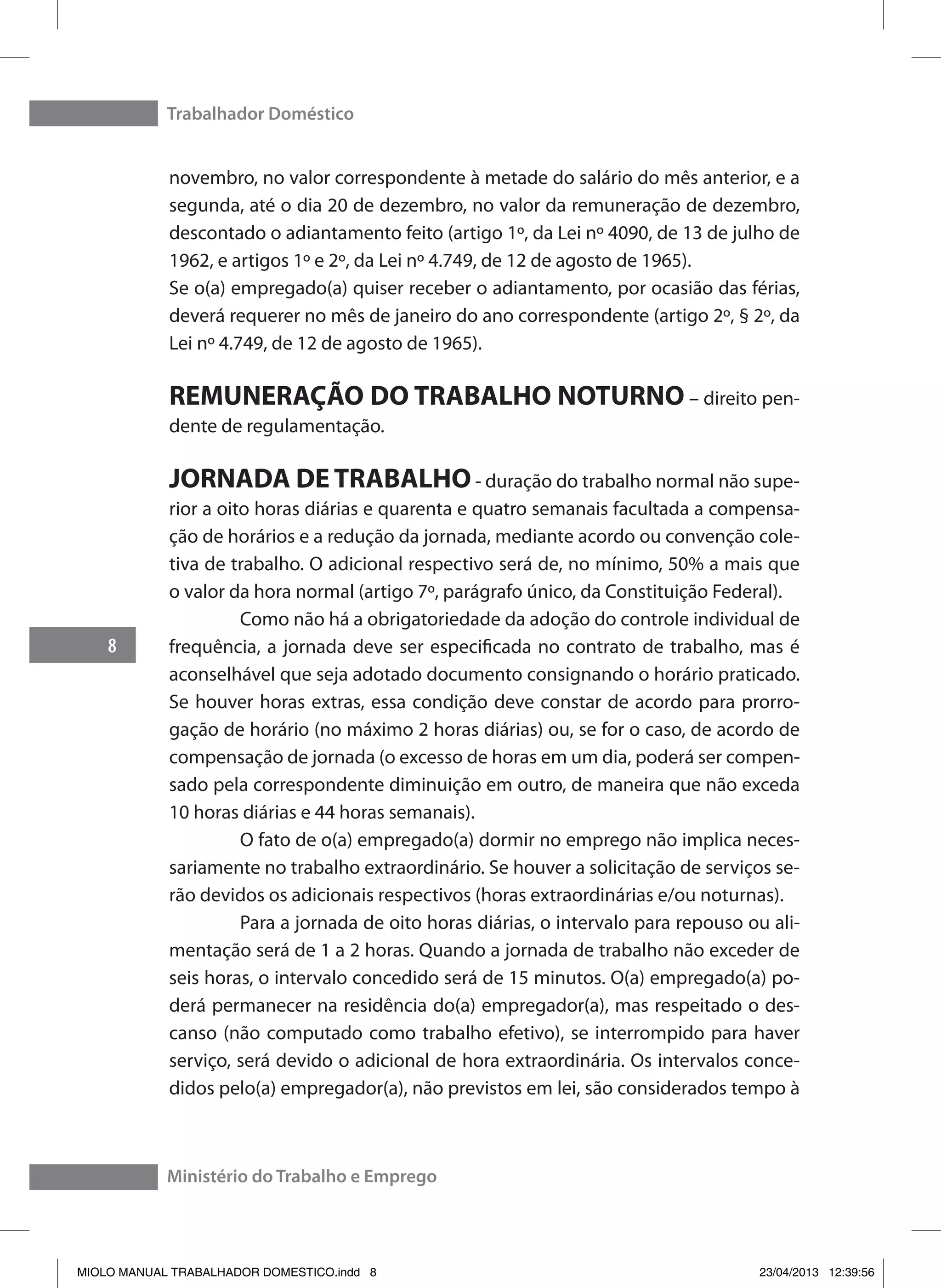 Trabalhador Doméstico
8
Ministério do Trabalho e Emprego
novembro, no valor correspondente à metade do salário do mês anterior, e a
segunda, até o dia 20 de dezembro, no valor da remuneração de dezembro,
descontado o adiantamento feito (artigo 1º, da Lei nº 4090, de 13 de julho de
1962, e artigos 1º e 2º, da Lei nº 4.749, de 12 de agosto de 1965).
Se o(a) empregado(a) quiser receber o adiantamento, por ocasião das férias,
deverá requerer no mês de janeiro do ano correspondente (artigo 2º, § 2º, da
Lei nº 4.749, de 12 de agosto de 1965).
REMUNERAÇÃO DO TRABALHO NOTURNO – direito pen-
dente de regulamentação.
JORNADA DE TRABALHO- duração do trabalho normal não supe-
rior a oito horas diárias e quarenta e quatro semanais facultada a compensa-
ção de horários e a redução da jornada, mediante acordo ou convenção cole-
tiva de trabalho. O adicional respectivo será de, no mínimo, 50% a mais que
o valor da hora normal (artigo 7º, parágrafo único, da Constituição Federal).
	 Como não há a obrigatoriedade da adoção do controle individual de
frequência, a jornada deve ser especificada no contrato de trabalho, mas é
aconselhável que seja adotado documento consignando o horário praticado.
Se houver horas extras, essa condição deve constar de acordo para prorro-
gação de horário (no máximo 2 horas diárias) ou, se for o caso, de acordo de
compensação de jornada (o excesso de horas em um dia, poderá ser compen-
sado pela correspondente diminuição em outro, de maneira que não exceda
10 horas diárias e 44 horas semanais).
	 O fato de o(a) empregado(a) dormir no emprego não implica neces-
sariamente no trabalho extraordinário. Se houver a solicitação de serviços se-
rão devidos os adicionais respectivos (horas extraordinárias e/ou noturnas).
	 Para a jornada de oito horas diárias, o intervalo para repouso ou ali-
mentação será de 1 a 2 horas. Quando a jornada de trabalho não exceder de
seis horas, o intervalo concedido será de 15 minutos. O(a) empregado(a) po-
derá permanecer na residência do(a) empregador(a), mas respeitado o des-
canso (não computado como trabalho efetivo), se interrompido para haver
serviço, será devido o adicional de hora extraordinária. Os intervalos conce-
didos pelo(a) empregador(a), não previstos em lei, são considerados tempo à
MIOLO MANUAL TRABALHADOR DOMESTICO.indd 8 23/04/2013 12:39:56
 