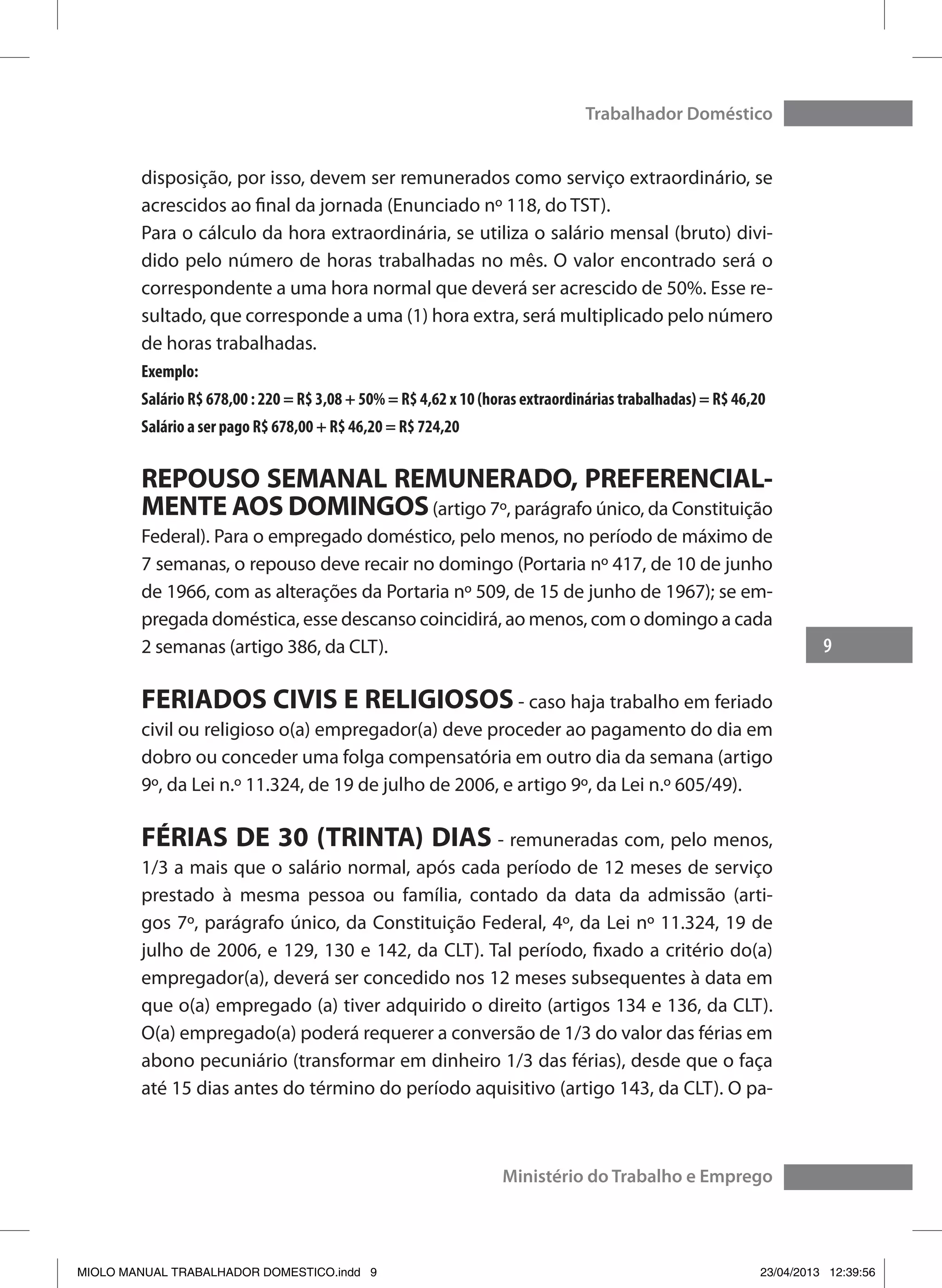 9
Trabalhador Doméstico
Ministério do Trabalho e Emprego
disposição, por isso, devem ser remunerados como serviço extraordinário, se
acrescidos ao final da jornada (Enunciado nº 118, do TST).
Para o cálculo da hora extraordinária, se utiliza o salário mensal (bruto) divi-
dido pelo número de horas trabalhadas no mês. O valor encontrado será o
correspondente a uma hora normal que deverá ser acrescido de 50%. Esse re-
sultado, que corresponde a uma (1) hora extra, será multiplicado pelo número
de horas trabalhadas.
Exemplo:
Salário R$ 678,00 : 220 = R$ 3,08 + 50% = R$ 4,62 x 10 (horas extraordinárias trabalhadas) = R$ 46,20
Salário a ser pago R$ 678,00 + R$ 46,20 = R$ 724,20
REPOUSO SEMANAL REMUNERADO, PREFERENCIAL-
MENTE AOS DOMINGOS(artigo 7º, parágrafo único, da Constituição
Federal). Para o empregado doméstico, pelo menos, no período de máximo de
7 semanas, o repouso deve recair no domingo (Portaria nº 417, de 10 de junho
de 1966, com as alterações da Portaria nº 509, de 15 de junho de 1967); se em-
pregada doméstica, esse descanso coincidirá, ao menos, com o domingo a cada
2 semanas (artigo 386, da CLT).
FERIADOS CIVIS E RELIGIOSOS - caso haja trabalho em feriado
civil ou religioso o(a) empregador(a) deve proceder ao pagamento do dia em
dobro ou conceder uma folga compensatória em outro dia da semana (artigo
9º, da Lei n.º 11.324, de 19 de julho de 2006, e artigo 9º, da Lei n.º 605/49).
FÉRIAS DE 30 (TRINTA) DIAS - remuneradas com, pelo menos,
1/3 a mais que o salário normal, após cada período de 12 meses de serviço
prestado à mesma pessoa ou família, contado da data da admissão (arti-
gos 7º, parágrafo único, da Constituição Federal, 4º, da Lei nº 11.324, 19 de
julho de 2006, e 129, 130 e 142, da CLT). Tal período, fixado a critério do(a)
empregador(a), deverá ser concedido nos 12 meses subsequentes à data em
que o(a) empregado (a) tiver adquirido o direito (artigos 134 e 136, da CLT).
O(a) empregado(a) poderá requerer a conversão de 1/3 do valor das férias em
abono pecuniário (transformar em dinheiro 1/3 das férias), desde que o faça
até 15 dias antes do término do período aquisitivo (artigo 143, da CLT). O pa-
MIOLO MANUAL TRABALHADOR DOMESTICO.indd 9 23/04/2013 12:39:56
 