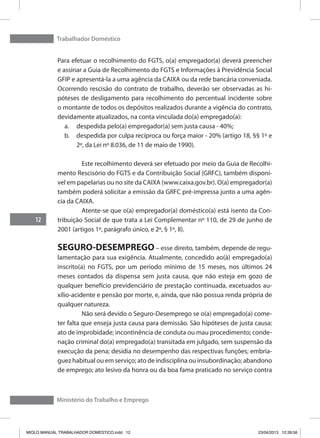 Trabalhador Doméstico
12
Ministério do Trabalho e Emprego
Para efetuar o recolhimento do FGTS, o(a) empregador(a) deverá preencher
e assinar a Guia de Recolhimento do FGTS e Informações à Previdência Social
GFIP e apresentá-la a uma agência da CAIXA ou da rede bancária conveniada.
Ocorrendo rescisão do contrato de trabalho, deverão ser observadas as hi-
póteses de desligamento para recolhimento do percentual incidente sobre
o montante de todos os depósitos realizados durante a vigência do contrato,
devidamente atualizados, na conta vinculada do(a) empregado(a):
a.	 despedida pelo(a) empregador(a) sem justa causa - 40%;
b.	 despedida por culpa recíproca ou força maior - 20% (artigo 18, §§ 1º e
2º, da Lei nº 8.036, de 11 de maio de 1990).
	 Este recolhimento deverá ser efetuado por meio da Guia de Recolhi-
mento Rescisório do FGTS e da Contribuição Social (GRFC), também disponí-
vel em papelarias ou no site da CAIXA (www.caixa.gov.br). O(a) empregador(a)
também poderá solicitar a emissão da GRFC pré-impressa junto a uma agên-
cia da CAIXA.
	 Atente-se que o(a) empregador(a) doméstico(a) está isento da Con-
tribuição Social de que trata a Lei Complementar nº 110, de 29 de junho de
2001 (artigos 1º, parágrafo único, e 2º, § 1º, II).
SEGURO-DESEMPREGO – esse direito, também, depende de regu-
lamentação para sua exigência. Atualmente, concedido ao(à) empregado(a)
inscrito(a) no FGTS, por um período mínimo de 15 meses, nos últimos 24
meses contados da dispensa sem justa causa, que não esteja em gozo de
qualquer benefício previdenciário de prestação continuada, excetuados au-
xílio-acidente e pensão por morte, e, ainda, que não possua renda própria de
qualquer natureza.
	 Não será devido o Seguro-Desemprego se o(a) empregado(a) come-
ter falta que enseja justa causa para demissão. São hipóteses de justa causa:
ato de improbidade; incontinência de conduta ou mau procedimento; conde-
nação criminal do(a) empregado(a) transitada em julgado, sem suspensão da
execução da pena; desídia no desempenho das respectivas funções; embria-
guez habitual ou em serviço; ato de indisciplina ou insubordinação; abandono
de emprego; ato lesivo da honra ou da boa fama praticado no serviço contra
MIOLO MANUAL TRABALHADOR DOMESTICO.indd 12 23/04/2013 12:39:56
 