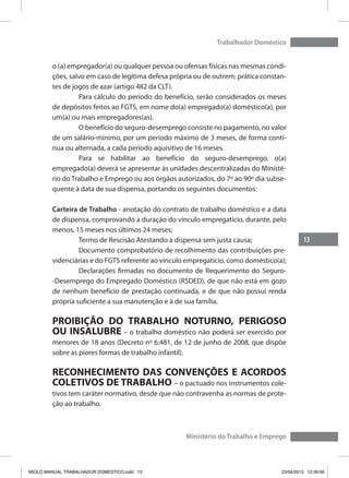 13
Trabalhador Doméstico
Ministério do Trabalho e Emprego
o (a) empregador(a) ou qualquer pessoa ou ofensas físicas nas mesmas condi-
ções, salvo em caso de legítima defesa própria ou de outrem; prática constan-
tes de jogos de azar (artigo 482 da CLT).
	 Para cálculo do período do benefício, serão considerados os meses
de depósitos feitos ao FGTS, em nome do(a) empregado(a) doméstico(a), por
um(a) ou mais empregadores(as).
	 O benefício do seguro-desemprego consiste no pagamento, no valor
de um salário-mínimo, por um período máximo de 3 meses, de forma contí-
nua ou alternada, a cada período aquisitivo de 16 meses.
	 Para se habilitar ao benefício do seguro-desemprego, o(a)
empregado(a) deverá se apresentar às unidades descentralizadas do Ministé-
rio do Trabalho e Emprego ou aos órgãos autorizados, do 7º ao 90º dia subse-
quente à data de sua dispensa, portando os seguintes documentos:
Carteira de Trabalho - anotação do contrato de trabalho doméstico e a data
de dispensa, comprovando a duração do vínculo empregatício, durante, pelo
menos, 15 meses nos últimos 24 meses;
	 Termo de Rescisão Atestando a dispensa sem justa causa;
	 Documento comprobatório de recolhimento das contribuições pre-
videnciárias e do FGTS referente ao vínculo empregatício, como doméstico(a);
	 Declarações firmadas no documento de Requerimento do Seguro-
-Desemprego do Empregado Doméstico (RSDED), de que não está em gozo
de nenhum benefício de prestação continuada, e de que não possui renda
própria suficiente a sua manutenção e à de sua família.
PROIBIÇÃO DO TRABALHO NOTURNO, PERIGOSO
OU INSALUBRE – o trabalho doméstico não poderá ser exercido por
menores de 18 anos (Decreto nº 6.481, de 12 de junho de 2008, que dispõe
sobre as piores formas de trabalho infantil).
RECONHECIMENTO DAS CONVENÇÕES E ACORDOS
COLETIVOS DE TRABALHO – o pactuado nos instrumentos cole-
tivos tem caráter normativo, desde que não contravenha as normas de prote-
ção ao trabalho.
MIOLO MANUAL TRABALHADOR DOMESTICO.indd 13 23/04/2013 12:39:56
 
