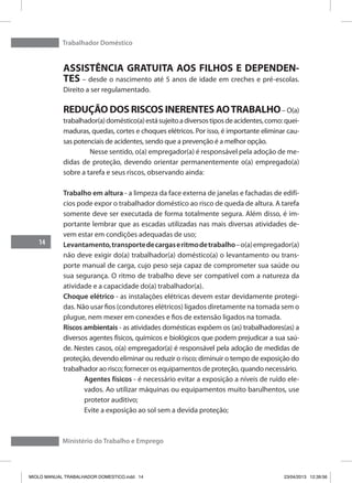 Trabalhador Doméstico
14
Ministério do Trabalho e Emprego
ASSISTÊNCIA GRATUITA AOS FILHOS E DEPENDEN-
TES – desde o nascimento até 5 anos de idade em creches e pré-escolas.
Direito a ser regulamentado.
REDUÇÃO DOS RISCOS INERENTES AOTRABALHO– O(a)
trabalhador(a)doméstico(a)estásujeitoadiversostiposdeacidentes,como:quei-
maduras, quedas, cortes e choques elétricos. Por isso, é importante eliminar cau-
sas potenciais de acidentes, sendo que a prevenção é a melhor opção.
	 Nesse sentido, o(a) empregador(a) é responsável pela adoção de me-
didas de proteção, devendo orientar permanentemente o(a) empregado(a)
sobre a tarefa e seus riscos, observando ainda:
Trabalho em altura - a limpeza da face externa de janelas e fachadas de edifí-
cios pode expor o trabalhador doméstico ao risco de queda de altura. A tarefa
somente deve ser executada de forma totalmente segura. Além disso, é im-
portante lembrar que as escadas utilizadas nas mais diversas atividades de-
vem estar em condições adequadas de uso;
Levantamento,transportedecargaseritmodetrabalho–o(a)empregador(a)
não deve exigir do(a) trabalhador(a) doméstico(a) o levantamento ou trans-
porte manual de carga, cujo peso seja capaz de comprometer sua saúde ou
sua segurança. O ritmo de trabalho deve ser compatível com a natureza da
atividade e a capacidade do(a) trabalhador(a).
Choque elétrico - as instalações elétricas devem estar devidamente protegi-
das. Não usar fios (condutores elétricos) ligados diretamente na tomada sem o
plugue, nem mexer em conexões e fios de extensão ligados na tomada.
Riscos ambientais - as atividades domésticas expõem os (as) trabalhadores(as) a
diversos agentes físicos, químicos e biológicos que podem prejudicar a sua saú-
de. Nestes casos, o(a) empregador(a) é responsável pela adoção de medidas de
proteção, devendo eliminar ou reduzir o risco; diminuir o tempo de exposição do
trabalhador ao risco; fornecer os equipamentos de proteção, quando necessário.
Agentes físicos - é necessário evitar a exposição a níveis de ruído ele-
vados. Ao utilizar máquinas ou equipamentos muito barulhentos, use
protetor auditivo;
Evite a exposição ao sol sem a devida proteção;
MIOLO MANUAL TRABALHADOR DOMESTICO.indd 14 23/04/2013 12:39:56
 