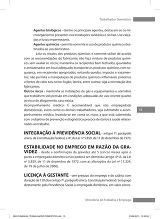 15
Trabalhador Doméstico
Ministério do Trabalho e Emprego
Agentes biológicos - dentre os principais agentes, destacam-se os mi-
croorganismos presentes nas instalações sanitárias e no lixo. Use calça-
dos e luvas impermeáveis.
Agentes químicos - permita somente o uso de produtos químicos des-
tinados ao uso doméstico.
	 Leia os rótulos dos produtos químicos e somente utilize de acordo
com as recomendações do fabricante; não faça mistura de produtos quími-
cos sem avaliar os riscos; mantenha os recipientes bem fechados, guardados
e armazenados em local adequado; transporte os produtos químicos com se-
gurança, em recipientes apropriados, evitando quedas, impacto e vazamen-
tos; não permita a manipulação de produtos químicos inflamáveis próximos
a fontes de calor tais como: fogão, lareira, entre outros; siga a orientação dos
fabricantes.
Outros riscos - mantenha as instalações de gás e equipamentos e utensílios
que trabalhem sob pressão em condições adequadas de uso; oriente quanto
ao risco de afogamento, caso exista.
Acompanhamento médico: É recomendável que o(a) empregado(a)
doméstico(a), assim como os demais trabalhadores, seja submetido a acom-
panhamento médico, levando-se em conta os riscos a que está submetido,
com o objetivo de prevenção e diagnóstico precoce de danos à saúde relacio-
nados ao trabalho.
INTEGRAÇÃO À PREVIDÊNCIA SOCIAL - artigos 7º, parágrafo
único, da Constituição Federal, e 4º, da Lei nº 5.859, de 11 de dezembro de 1972.
ESTABILIDADE NO EMPREGO EM RAZÃO DA GRA-
VIDEZ - desde a confirmação da gravidez até 5 (cinco) meses após o
parto a empregada doméstica não poderá ser demitida (artigo 4º-A, da Lei
nº 5.859, de 11 de dezembro de 1972, com as alterações da Lei nº 11.324,
de 19 de julho de 2006).
LICENÇA À GESTANTE - sem prejuízo do emprego e do salário, com
duração de 120 dias (artigo 7º, parágrafo único, Constituição Federal). Será pago
diretamente pela Previdência Social à empregada doméstica, em valor corres-
MIOLO MANUAL TRABALHADOR DOMESTICO.indd 15 23/04/2013 12:39:56
 