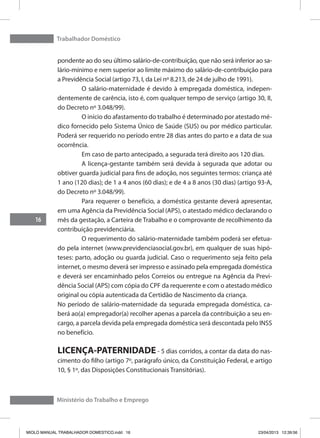 Trabalhador Doméstico
16
Ministério do Trabalho e Emprego
pondente ao do seu último salário-de-contribuição, que não será inferior ao sa-
lário-mínimo e nem superior ao limite máximo do salário-de-contribuição para
a Previdência Social (artigo 73, I, da Lei nº 8.213, de 24 de julho de 1991).
	 O salário-maternidade é devido à empregada doméstica, indepen-
dentemente de carência, isto é, com qualquer tempo de serviço (artigo 30, II,
do Decreto nº 3.048/99).
	 O início do afastamento do trabalho é determinado por atestado mé-
dico fornecido pelo Sistema Único de Saúde (SUS) ou por médico particular.
Poderá ser requerido no período entre 28 dias antes do parto e a data de sua
ocorrência.
	 Em caso de parto antecipado, a segurada terá direito aos 120 dias.
	 A licença-gestante também será devida à segurada que adotar ou
obtiver guarda judicial para fins de adoção, nos seguintes termos: criança até
1 ano (120 dias); de 1 a 4 anos (60 dias); e de 4 a 8 anos (30 dias) (artigo 93-A,
do Decreto nº 3.048/99).
	 Para requerer o benefício, a doméstica gestante deverá apresentar,
em uma Agência da Previdência Social (APS), o atestado médico declarando o
mês da gestação, a Carteira de Trabalho e o comprovante de recolhimento da
contribuição previdenciária.
	 O requerimento do salário-maternidade também poderá ser efetua-
do pela internet (www.previdenciasocial.gov.br), em qualquer de suas hipó-
teses: parto, adoção ou guarda judicial. Caso o requerimento seja feito pela
internet, o mesmo deverá ser impresso e assinado pela empregada doméstica
e deverá ser encaminhado pelos Correios ou entregue na Agência da Previ-
dência Social (APS) com cópia do CPF da requerente e com o atestado médico
original ou cópia autenticada da Certidão de Nascimento da criança.
No período de salário-maternidade da segurada empregada doméstica, ca-
berá ao(a) empregador(a) recolher apenas a parcela da contribuição a seu en-
cargo, a parcela devida pela empregada doméstica será descontada pelo INSS
no benefício.
LICENÇA-PATERNIDADE - 5 dias corridos, a contar da data do nas-
cimento do filho (artigo 7º, parágrafo único, da Constituição Federal, e artigo
10, § 1º, das Disposições Constitucionais Transitórias).
MIOLO MANUAL TRABALHADOR DOMESTICO.indd 16 23/04/2013 12:39:56
 