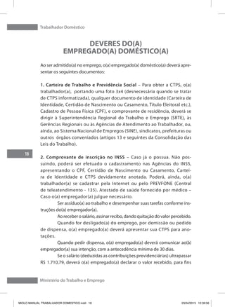Trabalhador Doméstico
18
Ministério do Trabalho e Emprego
DEVERES DO(A)
EMPREGADO(A) DOMÉSTICO(A)
Ao ser admitido(a) no emprego, o(a) empregado(a) doméstico(a) deverá apre-
sentar os seguintes documentos:
1. Carteira de Trabalho e Previdência Social – Para obter a CTPS, o(a)
trabalhador(a), portando uma foto 3x4 (desnecessária quando se tratar
de CTPS informatizada), qualquer documento de identidade (Carteira de
Identidade, Certidão de Nascimento ou Casamento, Título Eleitoral etc.),
Cadastro de Pessoa Física (CPF), e comprovante de residência, deverá se
dirigir à Superintendência Regional do Trabalho e Emprego (SRTE), às
Gerências Regionais ou às Agências de Atendimento ao Trabalhador, ou,
ainda, ao Sistema Nacional de Empregos (SINE), sindicatos, prefeituras ou
outros órgãos conveniados (artigos 13 e seguintes da Consolidação das
Leis do Trabalho).
2. Comprovante de inscrição no INSS – Caso já o possua. Não pos-
suindo, poderá ser efetuado o cadastramento nas Agências do INSS,
apresentando o CPF, Certidão de Nascimento ou Casamento, Cartei-
ra de Identidade e CTPS devidamente anotada. Poderá, ainda, o(a)
trabalhador(a) se cadastrar pela Internet ou pelo PREVFONE (Central
de teleatendimento - 135). Atestado de saúde fornecido por médico –
Caso o(a) empregador(a) julgue necessário.
	 Ser assíduo(a) ao trabalho e desempenhar suas tarefas conforme ins-
truções do(a) empregador(a).
	 Ao receber o salário, assinar recibo, dando quitação do valor percebido.
	 Quando for desligado(a) do emprego, por demissão ou pedido
de dispensa, o(a) empregado(a) deverá apresentar sua CTPS para ano-
tações.
	 Quando pedir dispensa, o(a) empregado(a) deverá comunicar ao(à)
empregador(a) sua intenção, com a antecedência mínima de 30 dias.
	 Se o salário (deduzidas as contribuições previdenciárias) ultrapassar
R$ 1.710,79, deverá o(a) empregado(a) declarar o valor recebido, para fins
MIOLO MANUAL TRABALHADOR DOMESTICO.indd 18 23/04/2013 12:39:56
 