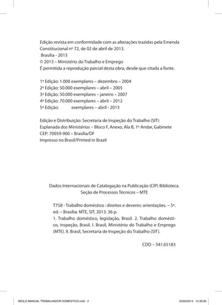 Edição revista em conformidade com as alterações trazidas pela Emenda
Constitucional nº 72, de 02 de abril de 2013.
Brasília - 2013
© 2013 – Ministério do Trabalho e Emprego
É permitida a reprodução parcial desta obra, desde que citada a fonte.
1ª Edição: 1.000 exemplares – dezembro – 2004
2ª Edição: 50.000 exemplares – abril – 2005
3ª Edição: 50.000 exemplares – janeiro – 2007
4ª Edição: 70.000 exemplares – abril – 2012
5ª Edição: exemplares – abril - 2013
Edição e Distribuição: Secretaria de Inspeção do Trabalho (SIT)
Esplanada dos Ministérios – Bloco F, Anexo, Ala B, 1º Andar, Gabinete
CEP: 70059-900 – Brasília/DF
Impresso no Brasil/Printed in Brazil
Dados Internacionais de Catalogação na Publicação (CIP) Biblioteca.
Seção de Processos Técnicos – MTE
T758 - Trabalho doméstico : direitos e deveres: orientações. – 5ª.
ed. – Brasília: MTE, SIT, 2013. 36 p.
1. Trabalho doméstico, legislação, Brasil. 2. Trabalho domésti-
co, inspeção, Brasil. I. Brasil, Ministério do Trabalho e Emprego
(MTE). II. Brasil, Secretaria de Inspeção do Trabalho (SIT).
CDD – 341.65183
MIOLO MANUAL TRABALHADOR DOMESTICO.indd 2 23/04/2013 12:39:56
 