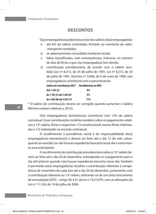 Trabalhador Doméstico
20
Ministério do Trabalho e Emprego
DESCONTOS
	 O(a)empregador(a)poderádescontardossaláriosdo(a)empregado(a):
a.	 até 6% do salário contratado, limitado ao montante de vales-
-transporte recebidos;
b.	 os adiantamentos concedidos mediante recibo;
c.	 faltas injustificadas, com consequências, inclusive, no número
de dias de férias a que o(a) empregado(a) tem direito.
d.	 contribuição previdenciária, de acordo com o salário rece-
bido (Lei nº 8.212, de 24 de julho de 1991, Lei nº 8.213, de 24
de julho de 1991, Decreto nº 3.048, de 6 de maio de 1999, o(a)
empregado(a) contribuirá com o percentual de:
Salário de Contribuição (R$)* Recolhimento ao INSS
Até 1.107,52	 	 8%
de 1.107,53 até 1.845,87	 	9%
de 1.845,88 até 3.691,74	 11%
* O salário de contribuição deverá ser corrigido quando aumentar o Salário
Mínimo (valores relativos a 2013).
	 O(a) empregador(a) doméstico(a) contribuirá com 12% do salário
contratual. Essas contribuições incidirão também sobre os pagamentos relati-
vos a 13º salário, férias e respectivo 1/3 constitucional, exceto férias indeniza-
das e 1/3 indenizado na rescisão contratual;
	 O recolhimento à previdência social é de responsabilidade do(a)
empregador(a) doméstico(a) e deverá ser feito até o dia 15 do mês subse-
quente ao vencido (se não houver expediente bancário nesse dia o vencimen-
to será antecipado).
	 O recolhimento da contribuição previdenciária sobre o 13º salário de-
verá ser feito até o dia 20 de dezembro, antecipando-se o pagamento para o
dia útil anterior quando não houver expediente bancário nesse dia. Também
é permitido ao(à) empregador(a) recolher a contribuição referente à compe-
tência de novembro de cada ano até o dia 20 de dezembro, juntamente com
a contribuição referente ao 13º salário, utilizando-se de um único documento
de arrecadação (GPS) – artigo 30, § 6º, da Lei n.º 8.212/91, com as alterações da
Lei n.º 11.324, de 19 de julho de 2006.
MIOLO MANUAL TRABALHADOR DOMESTICO.indd 20 23/04/2013 12:39:56
 