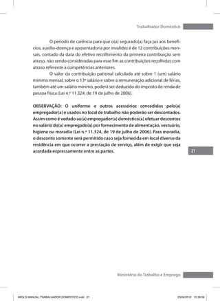 21
Trabalhador Doméstico
Ministério do Trabalho e Emprego
	 O período de carência para que o(a) segurado(a) faça jus aos benefí-
cios, auxílio-doença e aposentadoria por invalidez é de 12 contribuições men-
sais, contado da data do efetivo recolhimento da primeira contribuição sem
atraso, não sendo consideradas para esse fim as contribuições recolhidas com
atraso referente a competências anteriores.
	 O valor da contribuição patronal calculada até sobre 1 (um) salário
mínimo mensal, sobre o 13º salário e sobre a remuneração adicional de férias,
também até um salário mínimo, poderá ser deduzido do imposto de renda de
pessoa física (Lei n.º 11.324, de 19 de julho de 2006).
OBSERVAÇÃO: O uniforme e outros acessórios concedidos pelo(a)
empregador(a) e usados no local de trabalho não poderão ser descontados.
Assim como é vedado ao(a) empregador(a) doméstico(a) efetuar descontos
no salário do(a) empregado(a) por fornecimento de alimentação, vestuário,
higiene ou moradia (Lei n.º 11.324, de 19 de julho de 2006). Para moradia,
o desconto somente será permitido caso seja fornecida em local diverso da
residência em que ocorrer a prestação de serviço, além de exigir que seja
acordada expressamente entre as partes.
MIOLO MANUAL TRABALHADOR DOMESTICO.indd 21 23/04/2013 12:39:56
 
