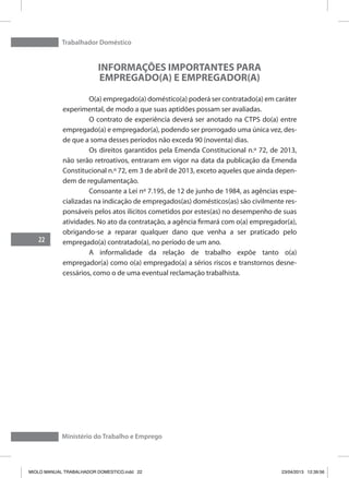 Trabalhador Doméstico
22
Ministério do Trabalho e Emprego
INFORMAÇÕES IMPORTANTES PARA
EMPREGADO(A) E EMPREGADOR(A)
	 O(a) empregado(a) doméstico(a) poderá ser contratado(a) em caráter
experimental, de modo a que suas aptidões possam ser avaliadas.
	 O contrato de experiência deverá ser anotado na CTPS do(a) entre
empregado(a) e empregador(a), podendo ser prorrogado uma única vez, des-
de que a soma desses períodos não exceda 90 (noventa) dias.
	 Os direitos garantidos pela Emenda Constitucional n.º 72, de 2013,
não serão retroativos, entraram em vigor na data da publicação da Emenda
Constitucional n.º 72, em 3 de abril de 2013, exceto aqueles que ainda depen-
dem de regulamentação.
	 Consoante a Lei nº 7.195, de 12 de junho de 1984, as agências espe-
cializadas na indicação de empregados(as) domésticos(as) são civilmente res-
ponsáveis pelos atos ilícitos cometidos por estes(as) no desempenho de suas
atividades. No ato da contratação, a agência firmará com o(a) empregador(a),
obrigando-se a reparar qualquer dano que venha a ser praticado pelo
empregado(a) contratado(a), no período de um ano.
	 A informalidade da relação de trabalho expõe tanto o(a)
empregador(a) como o(a) empregado(a) a sérios riscos e transtornos desne-
cessários, como o de uma eventual reclamação trabalhista.
MIOLO MANUAL TRABALHADOR DOMESTICO.indd 22 23/04/2013 12:39:56
 