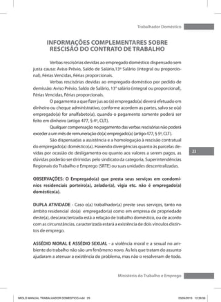 23
Trabalhador Doméstico
Ministério do Trabalho e Emprego
INFORMAÇÕES COMPLEMENTARES SOBRE
RESCISÃO DO CONTRATO DE TRABALHO
	 Verbas rescisórias devidas ao empregado doméstico dispensado sem
justa causa: Aviso Prévio, Saldo de Salário,13º Salário (integral ou proporcio-
nal), Férias Vencidas, Férias proporcionais.
	 Verbas rescisórias devidas ao empregado doméstico por pedido de
demissão: Aviso Prévio, Saldo de Salário, 13° salário (integral ou proporcional),
Férias Vencidas, Férias proporcionais.
	 O pagamento a que fizer jus ao (a) empregado(a) deverá efetuado em
dinheiro ou cheque administrativo, conforme acordem as partes, salvo se o(a)
empregado(a) for analfabeto(a), quando o pagamento somente poderá ser
feito em dinheiro (artigo 477, § 4º, CLT).
	 Qualquer compensação no pagamento das verbas rescisórias não poderá
exceder a um mês de remuneração do(a) empregado(a) (artigo 477, § 5º, CLT).
	 São dispensadas a assistência e a homologação à rescisão contratual
do empregado(a) doméstico(a). Havendo divergências quanto às parcelas de-
vidas por ocasião do desligamento ou quanto aos valores a serem pagos, as
dúvidas poderão ser dirimidas pelo sindicato da categoria, Superintendências
Regionais do Trabalho e Emprego (SRTE) ou suas unidades descentralizadas.
OBSERVAÇÕES: O Empregado(a) que presta seus serviços em condomí-
nios residenciais porteiro(a), zelador(a), vigia etc. não é empregado(a)
doméstico(a).
DUPLA ATIVIDADE - Caso o(a) trabalhador(a) preste seus serviços, tanto no
âmbito residencial do(a) 	empregador(a) como em empresa de propriedade
deste(a), descaracterizada está a relação de trabalho doméstico, ou de acordo
com as circunstâncias, caracterizada estará a existência de dois vínculos distin-
tos de emprego.
ASSÉDIO MORAL E ASSÉDIO SEXUAL - a violência moral e a sexual no am-
biente do trabalho não são um fenômeno novo. As leis que tratam do assunto
ajudaram a atenuar a existência do problema, mas não o resolveram de todo.
MIOLO MANUAL TRABALHADOR DOMESTICO.indd 23 23/04/2013 12:39:56
 