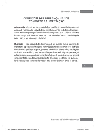 25
Trabalhador Doméstico
Ministério do Trabalho e Emprego
CONDIÇÕES DE SEGURANÇA, SAÚDE,
CONFORTO E ALIMENTAÇÃO
Alimentação – fornecida em quantidade e qualidade compatíveis com a ne-
cessidade nutricional e a atividade desenvolvida, sendo vedado qualquer des-
conto do empregador por fornecimento dessa parcela que não possui caráter
salarial (artigo 2º-A da Lei n.º 5.859, de 11 de dezembro de 1972, inserida pela
Lei n.º 11.324, de 19 de julho de 2006).
Habitação – com capacidade dimensionada de acordo com o número de
moradores e possuir: ventilação e iluminação suficientes; instalações elétricas
devidamente protegidas; pisos, paredes e cobertura adequados; instalações
sanitárias abastecidas por rede e servidas por sistema de esgotos; portas e ja-
nelas capazes de proporcionar vedação suficiente. A moradia somente poderá
ser descontada quando sua localização for diversa da residência em que ocor-
rer a prestação do serviço e desde que haja acordo expresso entre as partes.
MIOLO MANUAL TRABALHADOR DOMESTICO.indd 25 23/04/2013 12:39:57
 