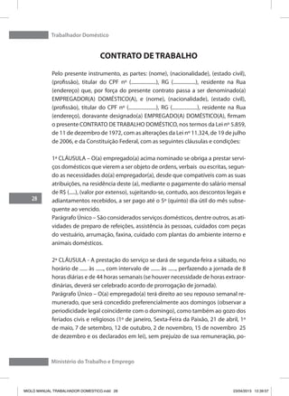 Trabalhador Doméstico
28
Ministério do Trabalho e Emprego
CONTRATO DE TRABALHO
Pelo presente instrumento, as partes: (nome), (nacionalidade), (estado civil),
(profissão), titular do CPF nº (....................), RG (..................), residente na Rua
(endereço) que, por força do presente contrato passa a ser denominado(a)
EMPREGADOR(A) DOMÉSTICO(A), e (nome), (nacionalidade), (estado civil),
(profissão), titular do CPF nº (......................), RG (....................), residente na Rua
(endereço), doravante designado(a) EMPREGADO(A) DOMÉSTICO(A), firmam
o presente CONTRATO DETRABALHO DOMÉSTICO, nos termos da Lei nº 5.859,
de 11 de dezembro de 1972, com as alterações da Lei nº 11.324, de 19 de julho
de 2006, e da Constituição Federal, com as seguintes cláusulas e condições:
1ª CLÁUSULA – O(a) empregado(a) acima nominado se obriga a prestar servi-
ços domésticos que vierem a ser objeto de ordens, verbais ou escritas, segun-
do as necessidades do(a) empregador(a), desde que compatíveis com as suas
atribuições, na residência deste (a), mediante o pagamente do salário mensal
de R$ (.....), (valor por extenso), sujeitando-se, contudo, aos descontos legais e
adiantamentos recebidos, a ser pago até o 5º (quinto) dia útil do mês subse-
quente ao vencido.
Parágrafo Único – São considerados serviços domésticos, dentre outros, as ati-
vidades de preparo de refeições, assistência às pessoas, cuidados com peças
do vestuário, arrumação, faxina, cuidado com plantas do ambiente interno e
animais domésticos.
2ª CLÁUSULA - A prestação do serviço se dará de segunda-feira a sábado, no
horário de ...... às ......, com intervalo de ....... às ......, perfazendo a jornada de 8
horas diárias e de 44 horas semanais (se houver necessidade de horas extraor-
dinárias, deverá ser celebrado acordo de prorrogação de jornada).
Parágrafo Único – O(a) empregado(a) terá direito ao seu repouso semanal re-
munerado, que será concedido preferencialmente aos domingos (observar a
periodicidade legal coincidente com o domingo), como também ao gozo dos
feriados civis e religiosos (1º de janeiro, Sexta-Feira da Paixão, 21 de abril, 1º
de maio, 7 de setembro, 12 de outubro, 2 de novembro, 15 de novembro 25
de dezembro e os declarados em lei), sem prejuízo de sua remuneração, po-
MIOLO MANUAL TRABALHADOR DOMESTICO.indd 28 23/04/2013 12:39:57
 