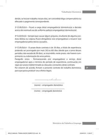 29
Trabalhador Doméstico
Ministério do Trabalho e Emprego
dendo, se houver trabalho nesses dias, ser concedida folga compensatória ou
efetuado o pagamento correspondente.
3ª CLÁUSULA – Ficará a cargo do(a) empregador(a) doméstico(a) a decisão
acerca de eventual uso de uniforme pelo(a) empregado(a) domestico(a).
4ª CLÁUSULA - Sempre que causar algum prejuízo, resultante de alguma con-
duta dolosa ou culposa ficará obrigado(a) o(a) empregado(a) a ressarcir o(a)
empregador(a) pelos danos causados.
5ª CLÁUSULA - O prazo deste contrato é de 30 dias, a título de experiência,
podendo ser prorrogado por mais (30 ou 60) dias (desde que a soma desses
períodos não exceda de 90 dias), se rescindido, neste prazo, não haverá cum-
primento ou indenização do aviso prévio.
Parágrafo único - Permanecendo o(a) empregado(a) a serviço do(a)
empregador(a) após o término do período de experiência, continuarão em
vigor por prazo indeterminado as cláusulas constantes deste contrato.
Por estarem de acordo, firmam o presente contrato de trabalho doméstico,
para que passa produzir seus efeitos legais.
.............................., ......./......../...........
_______________________________
(nome) – empregador doméstico
________________________________
(nome) – empregado doméstico
MIOLO MANUAL TRABALHADOR DOMESTICO.indd 29 23/04/2013 12:39:57
 