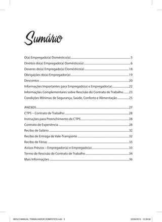 Sumario
O(a) Empregado(a) Doméstico(a)......................................................................................5
Direitos do(a) Empregado(a) Doméstico(a)...................................................................6
Deveres do(a) Empregado(a) Doméstico(a)................................................................18
Obrigações do(a) Empregador(a)....................................................................................19
Descontos................................................................................................................................20
Informações Importantes para Empregado(a) e Empregador(a)........................22
Informações Complementares sobre Rescisão do Contrato de Trabalho.........23
Condições Mínimas de Segurança, Saúde, Conforto e Alimentação.................25
ANEXOS.....................................................................................................................................27
CTPS – Contrato de Trabalho............................................................................................28
Instruções para Preenchimento da CTPS.....................................................................28
Contrato de Experiência.....................................................................................................28
Recibo de Salário...................................................................................................................32
Recibo de Entrega de Vale-Transporte..........................................................................32
Recibo de Férias ....................................................................................................................33
Avisos Prévios – Empregador(a) e Empregado(a)......................................................33
Termo de Rescisão de Contrato de Trabalho...............................................................34
Mais Informações..................................................................................................................36
´
MIOLO MANUAL TRABALHADOR DOMESTICO.indd 3 23/04/2013 12:39:56
 