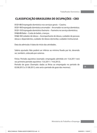 31
Trabalhador Doméstico
Ministério do Trabalho e Emprego
CLASSIFICAÇÃO BRASILEIRA DE OCUPAÇÕES - CBO
5121-05 Empregado doméstico nos serviços gerais – Caseiro;
5121-10 Empregado doméstico arrumador – Arrumador no serviço doméstico;
5121-15 Empregado doméstico faxineiro – Faxineiro no serviço doméstico;
5162-05 Babá – Cuida de bebês, crianças;
5162-10 Cuidador de idosos – Acompanhante de idosos, cuidador de pessoas
idosas e dependentes, cuidador de idosos domiciliar, cuidador institucional.
Data da admissão: A data do início das atividades.
Salário ajustado: Não poderá ser inferior ao mínimo fixado por lei, devendo
ser, também, colocado por extenso.
Férias: Período aquisitivo (exemplo: empregado admitido em 15.6.2011 terá
seu primeiro período aquisitivo: 15.6.2011 / 14.6.2012).
Período de gozo: (Exemplo: dadas as férias ao empregado no período de
02.08.2012 a 31.08.2012, este será o período de gozo das mesmas).
MIOLO MANUAL TRABALHADOR DOMESTICO.indd 31 23/04/2013 12:39:57
 