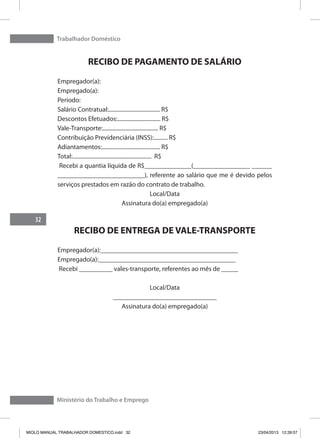Trabalhador Doméstico
32
Ministério do Trabalho e Emprego
RECIBO DE PAGAMENTO DE SALÁRIO
Empregador(a):
Empregado(a):
Período:
Salário Contratual:..................................... R$
Descontos Efetuados:............................... R$
Vale-Transporte:........................................ R$
Contribuição Previdenciária (INSS):.......... R$
Adiantamentos:.......................................... R$
Total:......................................................... R$
Recebi a quantia líquida de R$______________(_________________ ______
__________________________), referente ao salário que me é devido pelos
serviços prestados em razão do contrato de trabalho.
Local/Data
Assinatura do(a) empregado(a)
RECIBO DE ENTREGA DE VALE-TRANSPORTE
Empregador(a):_________________________________________
Empregado(a):_________________________________________
Recebi __________ vales-transporte, referentes ao mês de _____
Local/Data
_______________________________
Assinatura do(a) empregado(a)
MIOLO MANUAL TRABALHADOR DOMESTICO.indd 32 23/04/2013 12:39:57
 