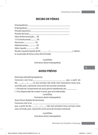 33
Trabalhador Doméstico
Ministério do Trabalho e Emprego
RECIBO DE FÉRIAS
Empregador(a):_________________________________________
Empregado(a):_________________________________________
Período Aquisitivo:______________________________________
Período de Gozo:_______________________________________
Valor da Remuneração:..... R$
1/3 Constitucional:............. R$
Descontos:......................... R$
Adiantamentos:................... R$
Valor Líquido:...................... R$
Recebi a quantia líquida de R$ ________(______________________), referen-
te ao período de férias acima discriminado.
Local/Data
Assinatura do(a) empregado(a)
AVISO PRÉVIO
Demissão pelo(a)Empregador(a):
Comunico o(a) Sr.(a)________________________________ que, a partir do
dia ____/____/____, os seus serviços não serão mais necessários nesta casa,
servindo, pois, a presente como aviso de rescisão contratual.
( ) Período de cumprimento do aviso prévio trabalhando até __________
( ) Fica dispensado de cumprir o aviso, que será indenizado.
Local/Data
Assinatura do(a) empregado(a)
Aviso Prévio (Pedido de Demissão)
Comunico o(a) Sr.(a) _____________________________________________
que, a partir do dia ____/____/____, não mais prestarei meus serviços nesta
casa, servindo, pois, a presente como aviso de rescisão contratual.
Local/Data
Assinatura do(a) empregado(a)
MIOLO MANUAL TRABALHADOR DOMESTICO.indd 33 23/04/2013 12:39:57
 