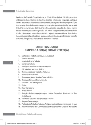 Trabalhador Doméstico
6
Ministério do Trabalho e Emprego
Por força da Emenda Constitucional nº 72, de 02 de abril de 2013, foram esten-
didos aos(às) domésticos (as) outros direitos: relação de emprego protegida
contra despedida arbitraria ou sem justa causa; seguro-desemprego; FGTS; re-
muneração do trabalho noturno superior ao diurno; salário família; jornada de
trabalho, remuneração do trabalho extraordinário; redução dos riscos ineren-
tes ao trabalho; assistência gratuita aos filhos e dependentes; reconhecimen-
to das convenções e acordos coletivos; seguro contra acidente de trabalho;
isonomia salarial, proibição de qualquer discriminação, proibição do trabalho
noturno, perigoso ou insalubre ao menor de 18 anos.
Direitos do(a)
Empregado(a) Doméstico(a)
1.	 Carteira de Trabalho e Previdência Social
2.	 Salário Mínimo
3.	 Irredutibilidade Salarial
4.	 Isonomia Salarial
5.	 Proibição de Práticas Discriminatórias
6.	 13º (décimo terceiro) Salário
7.	 Remuneração do Trabalho Noturno
8.	 Jornada de Trabalho
9.	 Remuneração do Serviço Extraordinário
10.	 Repouso Semanal Remunerado
11.	 Feriados Civis e Religiosos
12.	 Férias
13.	 Vale-Transporte
14.	 Aviso-Prévio
15.	 Relação de Emprego protegida contra Despedida Arbitrária ou Sem
Justa Causa
16.	 Fundo de Garantia do Tempo de Serviço
17.	 Seguro-Desemprego
18.	 ProibiçãodeTrabalhoNoturno,PerigosoouInsalubreamenoresde18anos
19.	 ReconhecimentodasConvençõesColetivaseAcordosColetivosdeTrabalho
MIOLO MANUAL TRABALHADOR DOMESTICO.indd 6 23/04/2013 12:39:56
 
