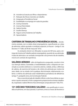 7
Trabalhador Doméstico
Ministério do Trabalho e Emprego
20.	 Assistência Gratuita aos filhos e dependentes
21.	 Redução dos Riscos inerentes ao trabalho
22.	 Integração à Previdência Social
23.	 Estabilidade no emprego em razão da gravidez
24.	 Licença-Gestante
25.	 Licença Paternidade
26.	 Salário-Família
27.	 Auxílio-Doença
28.	 Seguro contra Acidentes de Trabalho
29.	 Aposentadoria
CARTEIRADETRABALHOEPREVIDÊNCIASOCIAL– devida-
mente anotada, com os dados do(a) empregador(a), especificando-se a data
de admissão, salário ajustado e condições especiais, se houver – (artigo 5º, do
Decreto nº 71.885, de 09 de março de 1973).
	 As anotações devem ser efetuadas no prazo de 48 horas, após a en-
trega da Carteira de Trabalho pelo(a) empregado(a), quando da sua admissão.
A data de admissão a ser anotada corresponde a do primeiro dia de trabalho,
mesmo em contrato de experiência.
SALÁRIO-MÍNIMO - além de legalmente assegurado, constitui crime
sua retenção dolosa. Garantidas a irredutibilidade (salvo o disposto em con-
venção ou acordo coletivos) e a isonomia salariais, vedada, ainda, a diferença
de salários, de exercício de funções e de critério de admissão por motivo de
sexo, idade, cor ou estado civil e qualquer discriminação, relativamente a sa-
lários e critérios de admissão ao(à) trabalhador(a) portador(a) de deficiência
(artigo 7º, parágrafo único, da Constituição Federal).
	 Para o caso de jornada de trabalho inferior a oito horas diárias ou qua-
renta e quatro semanais, é lícito o pagamento proporcional ao tempo trabalha-
do, respeitado o Salário Mínimo Hora (Orientação Jurisprudencial nº 358, TST).
13º (DÉCIMO TERCEIRO) SALÁRIO - esta gratificação é conce-
dida anualmente, em duas parcelas. A primeira, entre os meses de fevereiro e
MIOLO MANUAL TRABALHADOR DOMESTICO.indd 7 23/04/2013 12:39:56
 