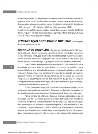 Trabalhador Doméstico
8
Ministério do Trabalho e Emprego
novembro, no valor correspondente à metade do salário do mês anterior, e a
segunda, até o dia 20 de dezembro, no valor da remuneração de dezembro,
descontado o adiantamento feito (artigo 1º, da Lei nº 4090, de 13 de julho de
1962, e artigos 1º e 2º, da Lei nº 4.749, de 12 de agosto de 1965).
Se o(a) empregado(a) quiser receber o adiantamento, por ocasião das férias,
deverá requerer no mês de janeiro do ano correspondente (artigo 2º, § 2º, da
Lei nº 4.749, de 12 de agosto de 1965).
REMUNERAÇÃO DO TRABALHO NOTURNO – direito pen-
dente de regulamentação.
JORNADA DE TRABALHO- duração do trabalho normal não supe-
rior a oito horas diárias e quarenta e quatro semanais facultada a compensa-
ção de horários e a redução da jornada, mediante acordo ou convenção cole-
tiva de trabalho. O adicional respectivo será de, no mínimo, 50% a mais que
o valor da hora normal (artigo 7º, parágrafo único, da Constituição Federal).
	 Como não há a obrigatoriedade da adoção do controle individual de
frequência, a jornada deve ser especificada no contrato de trabalho, mas é
aconselhável que seja adotado documento consignando o horário praticado.
Se houver horas extras, essa condição deve constar de acordo para prorro-
gação de horário (no máximo 2 horas diárias) ou, se for o caso, de acordo de
compensação de jornada (o excesso de horas em um dia, poderá ser compen-
sado pela correspondente diminuição em outro, de maneira que não exceda
10 horas diárias e 44 horas semanais).
	 O fato de o(a) empregado(a) dormir no emprego não implica neces-
sariamente no trabalho extraordinário. Se houver a solicitação de serviços se-
rão devidos os adicionais respectivos (horas extraordinárias e/ou noturnas).
	 Para a jornada de oito horas diárias, o intervalo para repouso ou ali-
mentação será de 1 a 2 horas. Quando a jornada de trabalho não exceder de
seis horas, o intervalo concedido será de 15 minutos. O(a) empregado(a) po-
derá permanecer na residência do(a) empregador(a), mas respeitado o des-
canso (não computado como trabalho efetivo), se interrompido para haver
serviço, será devido o adicional de hora extraordinária. Os intervalos conce-
didos pelo(a) empregador(a), não previstos em lei, são considerados tempo à
MIOLO MANUAL TRABALHADOR DOMESTICO.indd 8 23/04/2013 12:39:56
 
