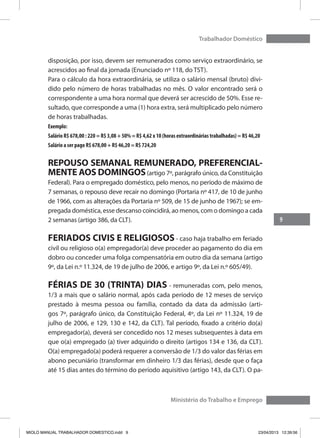 9
Trabalhador Doméstico
Ministério do Trabalho e Emprego
disposição, por isso, devem ser remunerados como serviço extraordinário, se
acrescidos ao final da jornada (Enunciado nº 118, do TST).
Para o cálculo da hora extraordinária, se utiliza o salário mensal (bruto) divi-
dido pelo número de horas trabalhadas no mês. O valor encontrado será o
correspondente a uma hora normal que deverá ser acrescido de 50%. Esse re-
sultado, que corresponde a uma (1) hora extra, será multiplicado pelo número
de horas trabalhadas.
Exemplo:
Salário R$ 678,00 : 220 = R$ 3,08 + 50% = R$ 4,62 x 10 (horas extraordinárias trabalhadas) = R$ 46,20
Salário a ser pago R$ 678,00 + R$ 46,20 = R$ 724,20
REPOUSO SEMANAL REMUNERADO, PREFERENCIAL-
MENTE AOS DOMINGOS(artigo 7º, parágrafo único, da Constituição
Federal). Para o empregado doméstico, pelo menos, no período de máximo de
7 semanas, o repouso deve recair no domingo (Portaria nº 417, de 10 de junho
de 1966, com as alterações da Portaria nº 509, de 15 de junho de 1967); se em-
pregada doméstica, esse descanso coincidirá, ao menos, com o domingo a cada
2 semanas (artigo 386, da CLT).
FERIADOS CIVIS E RELIGIOSOS - caso haja trabalho em feriado
civil ou religioso o(a) empregador(a) deve proceder ao pagamento do dia em
dobro ou conceder uma folga compensatória em outro dia da semana (artigo
9º, da Lei n.º 11.324, de 19 de julho de 2006, e artigo 9º, da Lei n.º 605/49).
FÉRIAS DE 30 (TRINTA) DIAS - remuneradas com, pelo menos,
1/3 a mais que o salário normal, após cada período de 12 meses de serviço
prestado à mesma pessoa ou família, contado da data da admissão (arti-
gos 7º, parágrafo único, da Constituição Federal, 4º, da Lei nº 11.324, 19 de
julho de 2006, e 129, 130 e 142, da CLT). Tal período, fixado a critério do(a)
empregador(a), deverá ser concedido nos 12 meses subsequentes à data em
que o(a) empregado (a) tiver adquirido o direito (artigos 134 e 136, da CLT).
O(a) empregado(a) poderá requerer a conversão de 1/3 do valor das férias em
abono pecuniário (transformar em dinheiro 1/3 das férias), desde que o faça
até 15 dias antes do término do período aquisitivo (artigo 143, da CLT). O pa-
MIOLO MANUAL TRABALHADOR DOMESTICO.indd 9 23/04/2013 12:39:56
 