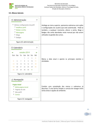 Ministério da Educação
Secretaria de Educação Profissional e Tecnológica
Instituto Federal de Educação, Ciência e Tecnologia de Goiás
Direção de Educação a Distância
Instituto Federal de Goiás | Manual para Tutoria à Distância
10
3.5. Blocos laterais:
Figura 10: administração
Análogo ao menu superior, apresenta submenus com ações
e configurações do usuário que está autenticado. Pode-se
também, a qualquer momento, alterar a senha. Blogs e
Badges não serão abordados neste manual por não serem
utilizados na gestão dos cursos.
Figura 11: calendário
Marca a data atual e aponta os principais eventos e
atividades.
Figura 12: navegação
Contém uma compilação dos menus e submenus já
descritos. É uma forma simples e concisa de navegar entre
várias áreas e opções do ambiente.
 