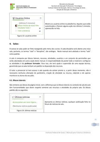 Ministério da Educação
Secretaria de Educação Profissional e Tecnológica
Instituto Federal de Educação, Ciência e Tecnologia de Goiás
Direção de Educação a Distância
Instituto Federal de Goiás | Manual para Tutoria à Distância
11
Figura 13: usuários online
Mostra os usuários online na plataforma. Aqueles que estão
autenticados e fizeram alguma ação nos últimos 5 minutos,
aparecerão na lista.
4. Salas:
O acesso às salas pode ser feito navegando pelo menu dos cursos. A cada disciplina será aberta uma nova
sala, portanto, os termos “sala” e “disciplina”, são análogos. Neste manual será adotado o termo “sala”
como padrão.
A sala é composta por blocos laterais, recursos, atividades, usuários e um conjunto de permissões que
serão abordadas em outra seção deste manual. A responsabilidade de postar todo o material e configurar
as atividades é do professor formador. Para isso, ele terá ajuda e supervisão de uma equipe técnica,
garantindo que as salas tenham um padrão na disposição dos recursos.
O tutor a presencial só terá acesso à sala quando ela estiver pronta e, a partir desse momento, não é
necessária nenhuma alteração de parâmetro, criação de atividade ou recurso, cabendo a ele apenas
monitorar os alunos do seu pólo.
4.1. Blocos laterais:
São similares aos blocos da página inicial, com a diferença que os blocos laterais no contexto da sala de aula
têm funcionalidades que dizem respeito somente aos recursos e atividades da própria sala. Os blocos
padrão são os seguintes:
Figura 14: últimas notícias
Apresenta as últimas notícias, qualquer publicação feita no
fórum de notícias da sala.
 