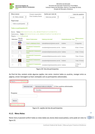 Ministério da Educação
Secretaria de Educação Profissional e Tecnológica
Instituto Federal de Educação, Ciência e Tecnologia de Goiás
Direção de Educação a Distância
Instituto Federal de Goiás | Manual para Tutoria à Distância
14
Figura 20: lista de participantes
Ao final da lista, existem ainda algumas opções, tais como: mostrar todos os usuários, navegar entre as
páginas, enviar mensagem ou fazer anotações com os participantes selecionados.
Figura 21: opções da lista de participantes
4.1.2. Menu Notas:
Neste menu é possível conferir todas as notas dadas aos alunos do(s) seu(s) polo(s), como pode ser visto na
figura 22.
 