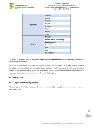Ministério da Educação
Secretaria de Educação Profissional e Tecnológica
Instituto Federal de Educação, Ciência e Tecnologia de Goiás
Direção de Educação a Distância
Instituto Federal de Goiás | Manual para Tutoria à Distância
16
Recursos
Imagens
Vídeos
Tabelas
Rótulos
Arquivos
Páginas
Pastas
URLs
Atividades
Fóruns *
Tarefas (envio de arquivo) *
Questionário *
Glossário
Wiki
Chat
Base de dados
Por serem os principais tipos de atividades, fóruns, tarefas e questionários serão abordados com detalhes
no decorrer deste manual.
No intuito de organizar a disposição dos objetos, as salas seguem sempre um padrão, modelo que será
adotado em todas as disciplinas. Esta padronização facilita o trabalho dos bolsistas e cria uma identidade
com os alunos, fazendo com que eles, ao decorrer do curso, saibam sempre onde estarão dispostos os
recursos e atividades necessários ao desenvolvimento da disciplina.
4.3. Corpo da sala:
4.3.1. Tópico introdutório (Tópico 0):
Primeiro tópico da sala tem a função de fazer uma introdução à disciplina e sempre estará visível aos
usuários inscritos.
 