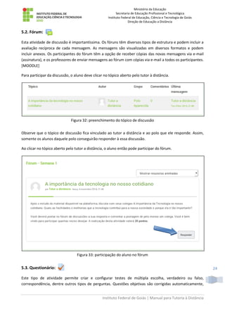 Ministério da Educação
Secretaria de Educação Profissional e Tecnológica
Instituto Federal de Educação, Ciência e Tecnologia de Goiás
Direção de Educação a Distância
Instituto Federal de Goiás | Manual para Tutoria à Distância
24
5.2. Fórum:
Esta atividade de discussão é importantíssima. Os fóruns têm diversos tipos de estrutura e podem incluir a
avaliação recíproca de cada mensagem. As mensagens são visualizadas em diversos formatos e podem
incluir anexos. Os participantes do fórum têm a opção de receber cópias das novas mensagens via e-mail
(assinatura), e os professores de enviar mensagens ao fórum com cópias via e-mail a todos os participantes.
[MOODLE]
Para participar da discussão, o aluno deve clicar no tópico aberto pelo tutor à distância.
Figura 32: preenchimento do tópico de discussão
Observe que o tópico de discussão fica vinculado ao tutor a distância e ao polo que ele responde. Assim,
somente os alunos daquele polo conseguirão responder à essa discussão.
Ao clicar no tópico aberto pelo tutor a distância, o aluno então pode participar do fórum.
Figura 33: participação do aluno no fórum
5.3. Questionário:
Este tipo de atividade permite criar e configurar testes de múltipla escolha, verdadeiro ou falso,
correspondência, dentre outros tipos de perguntas. Questões objetivas são corrigidas automaticamente,
 