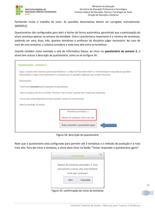 Ministério da Educação
Secretaria de Educação Profissional e Tecnológica
Instituto Federal de Educação, Ciência e Tecnologia de Goiás
Direção de Educação a Distância
Instituto Federal de Goiás | Manual para Tutoria à Distância
25
facilitando muito o trabalho do tutor. As questões dissertativas devem ser corrigidas manualmente.
[MOODLE]
Questionários são configurados para abrir e fechar de forma automática, garantindo que a participação do
aluno aconteça apenas na semana da atividade. Outra característica importante é o número de tentativas,
podendo ser uma, duas, três, quantas tentativas o professor da disciplina julgar necessário. No caso de
mais de uma tentativa, o sistema considera a nota mais alta entre as tentativas.
Usando também como exemplo a sala de Informática básica, ao clicar no questionário da semana 2, o
aluno tem acesso à descrição do questionário, como se vê na figura 34.
Figura 34: descrição do questionário
Note que o questionário está configurado para permitir até 3 tentativas e o método de avaliação é a nota
mais alta. Para dar início à tentativa, o aluno deve clicar no botão “Tentar responder o questionário agora”.
Figura 35: confirmação do início da tentativa
 