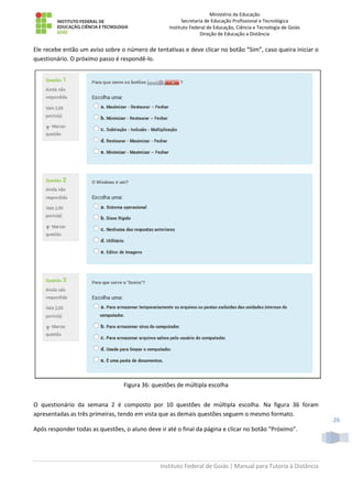 Ministério da Educação
Secretaria de Educação Profissional e Tecnológica
Instituto Federal de Educação, Ciência e Tecnologia de Goiás
Direção de Educação a Distância
Instituto Federal de Goiás | Manual para Tutoria à Distância
26
Ele recebe então um aviso sobre o número de tentativas e deve clicar no botão “Sim”, caso queira iniciar o
questionário. O próximo passo é respondê-lo.
Figura 36: questões de múltipla escolha
O questionário da semana 2 é composto por 10 questões de múltipla escolha. Na figura 36 foram
apresentadas as três primeiras, tendo em vista que as demais questões seguem o mesmo formato.
Após responder todas as questões, o aluno deve ir até o final da página e clicar no botão “Próximo”.
 