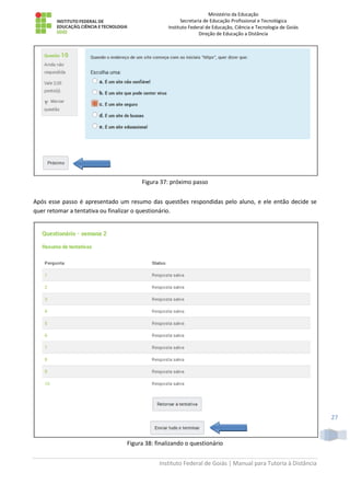 Ministério da Educação
Secretaria de Educação Profissional e Tecnológica
Instituto Federal de Educação, Ciência e Tecnologia de Goiás
Direção de Educação a Distância
Instituto Federal de Goiás | Manual para Tutoria à Distância
27
Figura 37: próximo passo
Após esse passo é apresentado um resumo das questões respondidas pelo aluno, e ele então decide se
quer retomar a tentativa ou finalizar o questionário.
Figura 38: finalizando o questionário
 