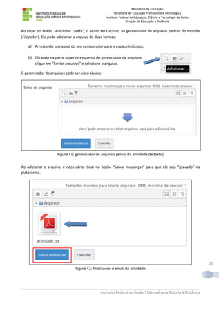 Ministério da Educação
Secretaria de Educação Profissional e Tecnológica
Instituto Federal de Educação, Ciência e Tecnologia de Goiás
Direção de Educação a Distância
Instituto Federal de Goiás | Manual para Tutoria à Distância
29
Ao clicar no botão “Adicionar tarefa”, o aluno terá acesso ao gerenciador de arquivos padrão do moodle
(Filepicker). Ele pode adicionar o arquivo de duas formas:
a) Arrastando o arquivo do seu computador para o espaço indicado;
b) Clicando na parte superior esquerda do gerenciador de arquivos,
clique em “Enviar arquivos” e selecione o arquivo.
O gerenciador de arquivos pode ser visto abaixo:
Figura 41: gerenciador de arquivos (envio da atividade de texto)
Ao adicionar o arquivo, é necessário clicar no botão “Salvar mudanças” para que ele seja “gravado” na
plataforma.
Figura 42: finalizando o envio da atividade
 