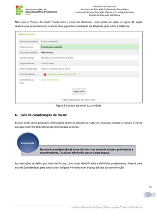 Ministério da Educação
Secretaria de Educação Profissional e Tecnológica
Instituto Federal de Educação, Ciência e Tecnologia de Goiás
Direção de Educação a Distância
Instituto Federal de Goiás | Manual para Tutoria à Distância
30
Note que o “Status do envio” muda após o envio da atividade, como pode ser visto na figura 42. Após
realizar esse procedimento, o aluno deve aguardar a avaliação da atividade pelo tutor a distância.
Figura 43: status de envio da atividade
6. Sala da coordenação de curso:
Espaço onde serão postadas informações sobre as disciplinas, tutoriais, manuais, notícias e avisos. É nessa
sala que ocorrerá toda discussão relacionada ao curso.
As interações se darão por meio de fóruns, com locais identificados e definidos previamente. Haverá uma
sala da Coordenação para cada curso. A figura 44 mostra um esboço da sala da coordenação.
Na sala da coordenação de curso são inscritos somente tutores, professores e
coordenadores. Os alunos não terão acesso a esse espaço.
Importante!
 