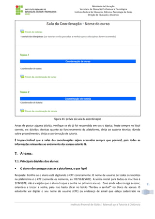 Ministério da Educação
Secretaria de Educação Profissional e Tecnológica
Instituto Federal de Educação, Ciência e Tecnologia de Goiás
Direção de Educação a Distância
Instituto Federal de Goiás | Manual para Tutoria à Distância
31
Figura 44: prévia da sala da coordenação
Antes de postar alguma dúvida, verifique se ela já foi respondida em outro tópico. Poste sempre no local
correto, ex: dúvidas técnicas quanto ao funcionamento da plataforma, dirija ao suporte técnico, dúvida
sobre procedimentos, dirija a coordenação de tutoria.
É imprescindível que a salas das coordenações sejam acessadas sempre que possível, pois todas as
informações relevantes ao andamento dos cursos estarão lá.
7. Anexos:
7.1. Principais dúvidas dos alunos:
 O aluno não consegue acessar a plataforma, o que faço?
Resposta: Confira se o aluno está digitando o CPF corretamente. O nome de usuário de todos os inscritos
na plataforma é o CPF (somente os números, ex: 01756325407). A senha inicial para todos os inscritos é
12345678, não é exigido que o aluno troque a senha no primeiro acesso. Caso ainda não consiga acessar,
oriente-o a trocar a senha, para isso basta clicar no botão “Perdeu a senha?” no bloco de acesso. O
estudante vai digitar o seu nome de usuário (CPF) ou endereço de email que esteja cadastrado na
 
